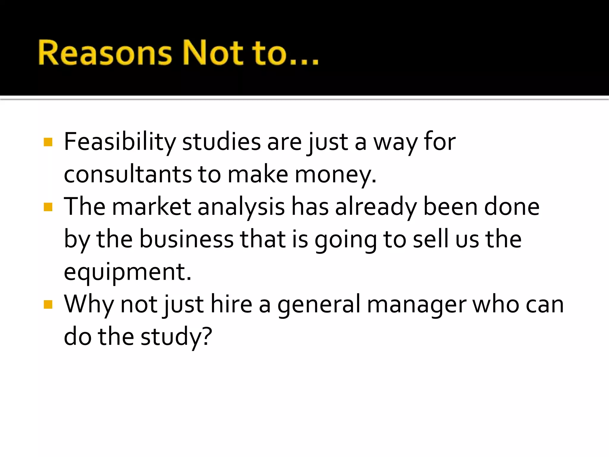  Feasibility studies are just a way for
consultants to make money.
 The market analysis has already been done
by the business that is going to sell us the
equipment.
 Why not just hire a general manager who can
do the study?
 