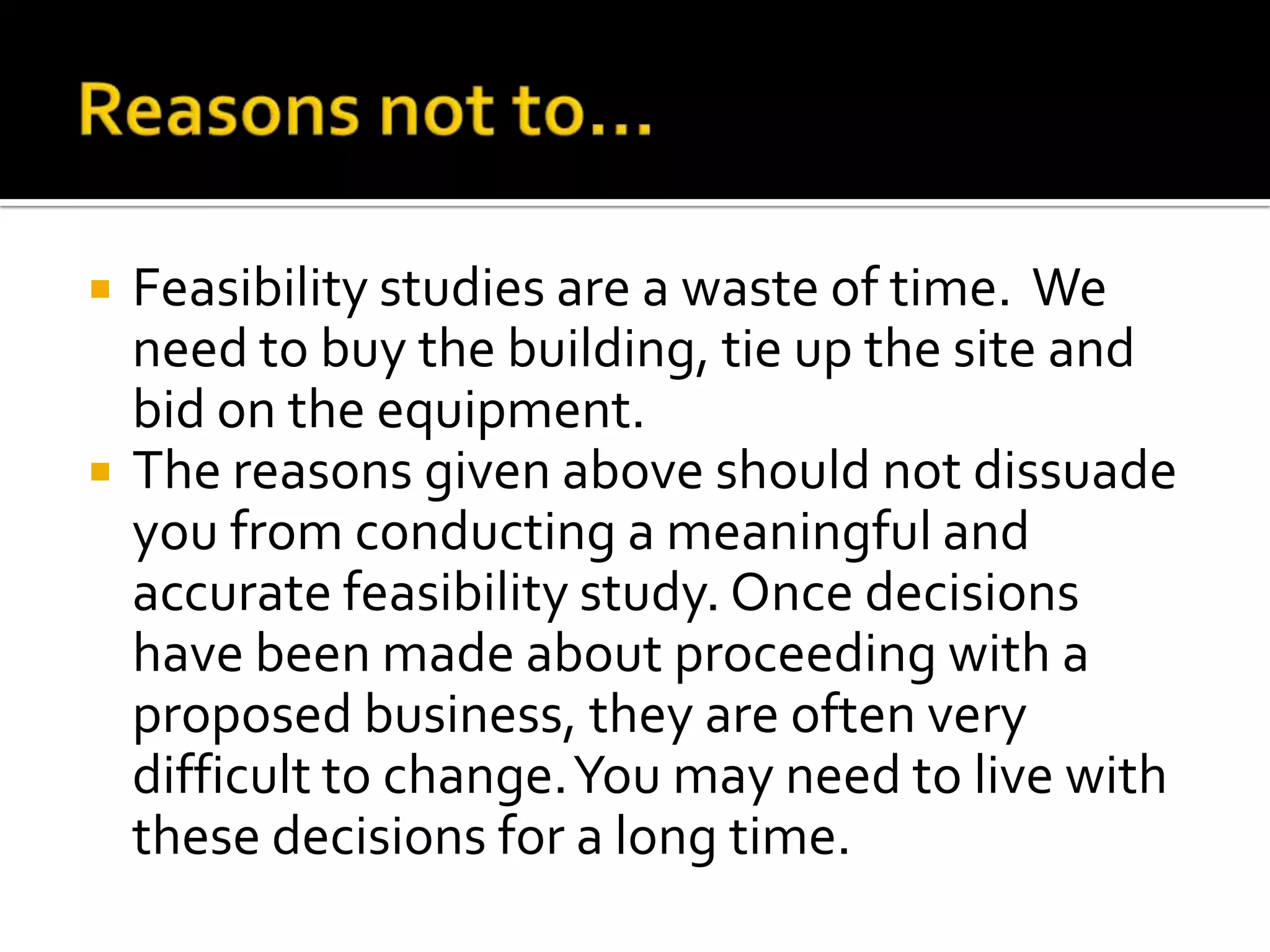  Feasibility studies are a waste of time. We
need to buy the building, tie up the site and
bid on the equipment.
 The reasons given above should not dissuade
you from conducting a meaningful and
accurate feasibility study. Once decisions
have been made about proceeding with a
proposed business, they are often very
difficult to change.You may need to live with
these decisions for a long time.
 