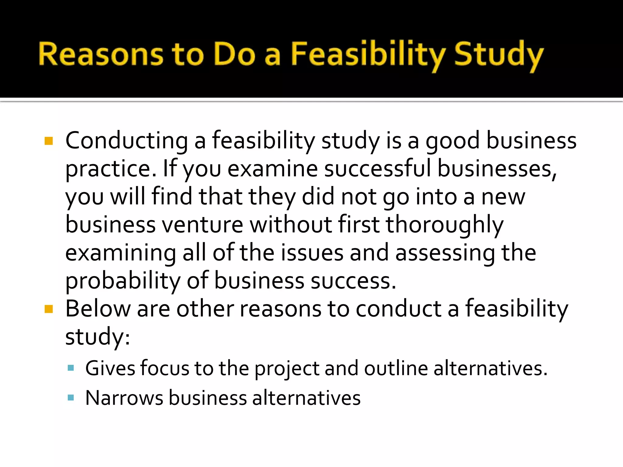  Conducting a feasibility study is a good business
practice. If you examine successful businesses,
you will find that they did not go into a new
business venture without first thoroughly
examining all of the issues and assessing the
probability of business success.
 Below are other reasons to conduct a feasibility
study:
 Gives focus to the project and outline alternatives.
 Narrows business alternatives
 