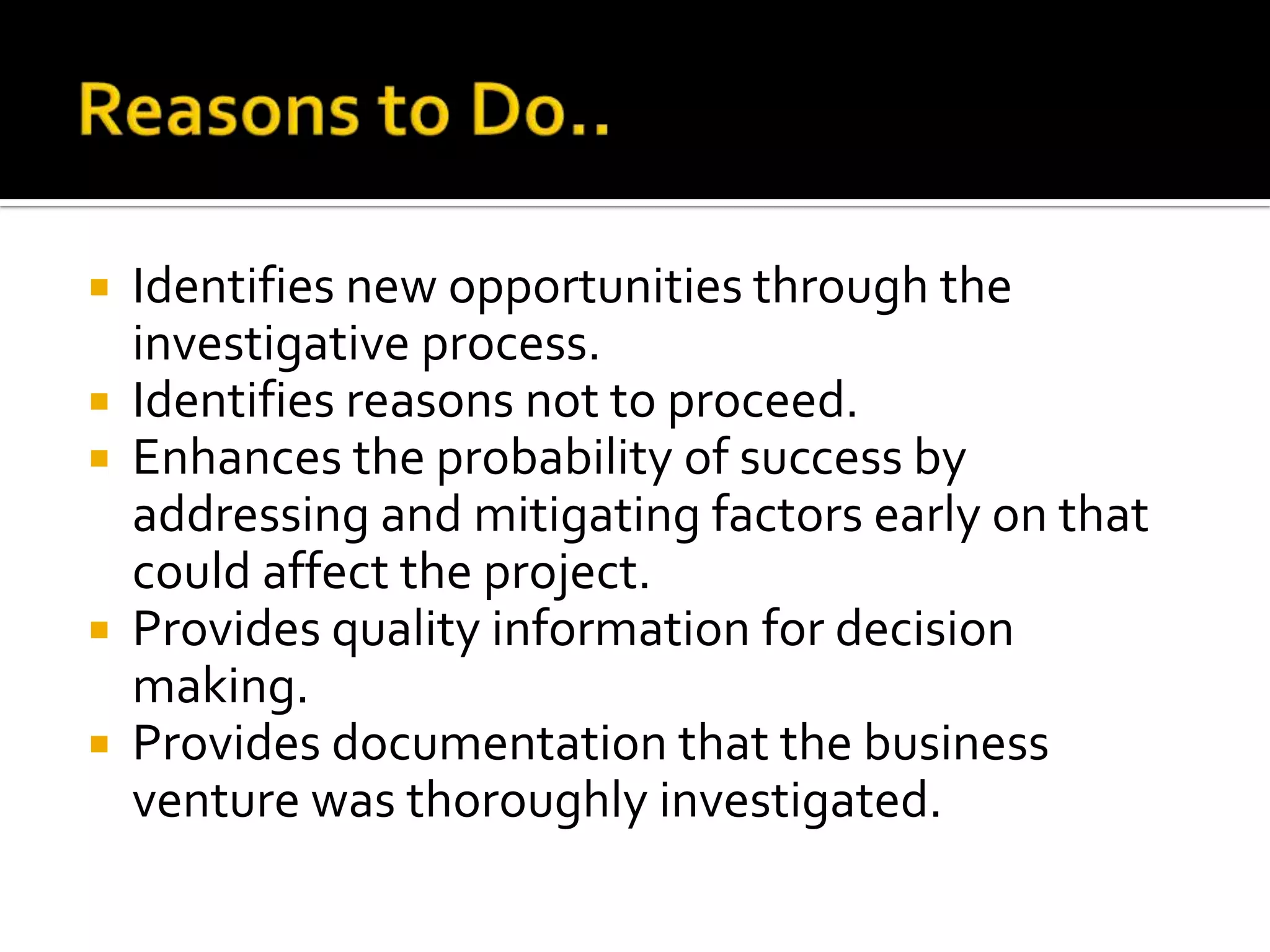  Identifies new opportunities through the
investigative process.
 Identifies reasons not to proceed.
 Enhances the probability of success by
addressing and mitigating factors early on that
could affect the project.
 Provides quality information for decision
making.
 Provides documentation that the business
venture was thoroughly investigated.
 