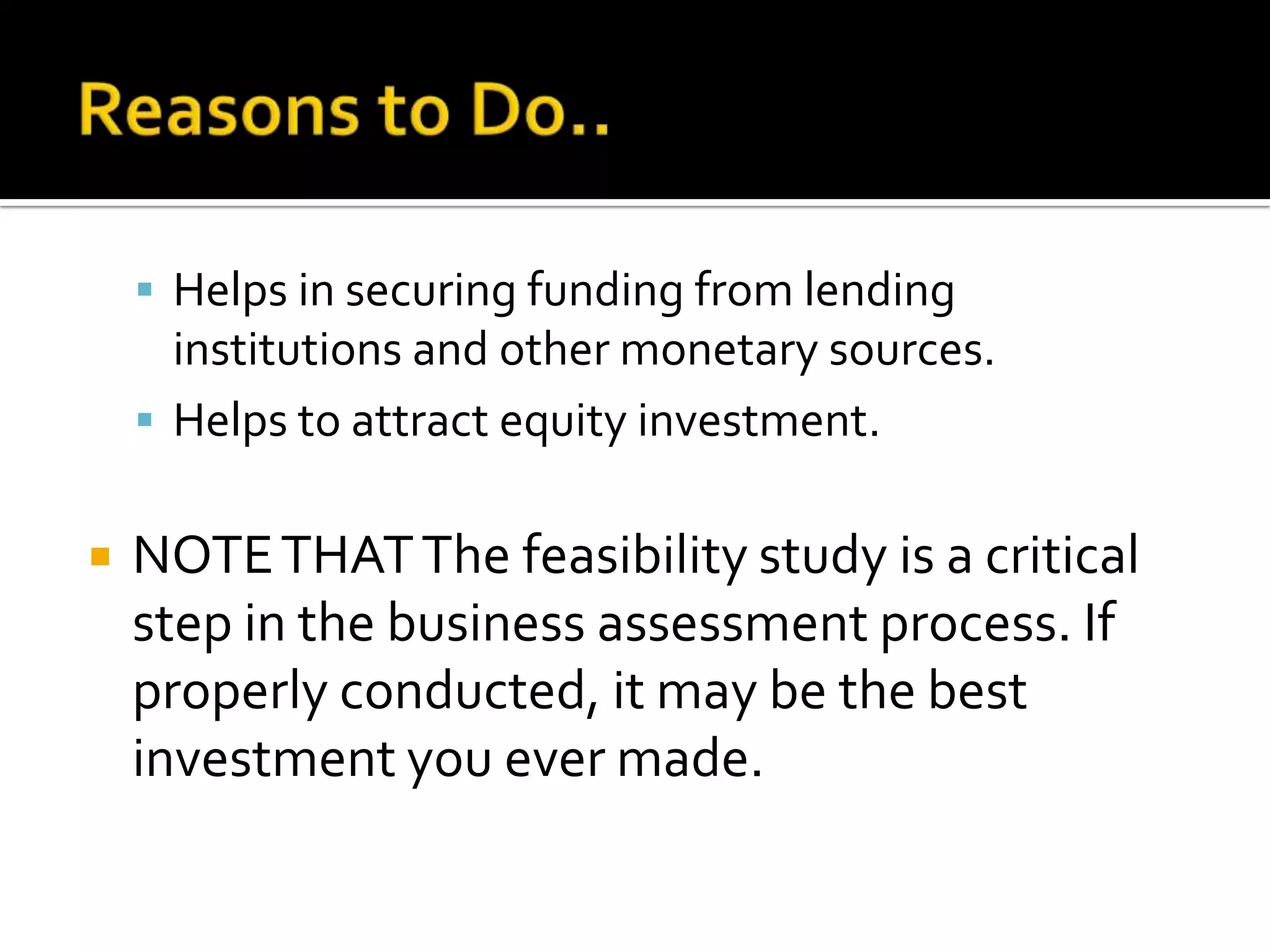  Helps in securing funding from lending
institutions and other monetary sources.
 Helps to attract equity investment.
 NOTETHATThe feasibility study is a critical
step in the business assessment process. If
properly conducted, it may be the best
investment you ever made.
 
