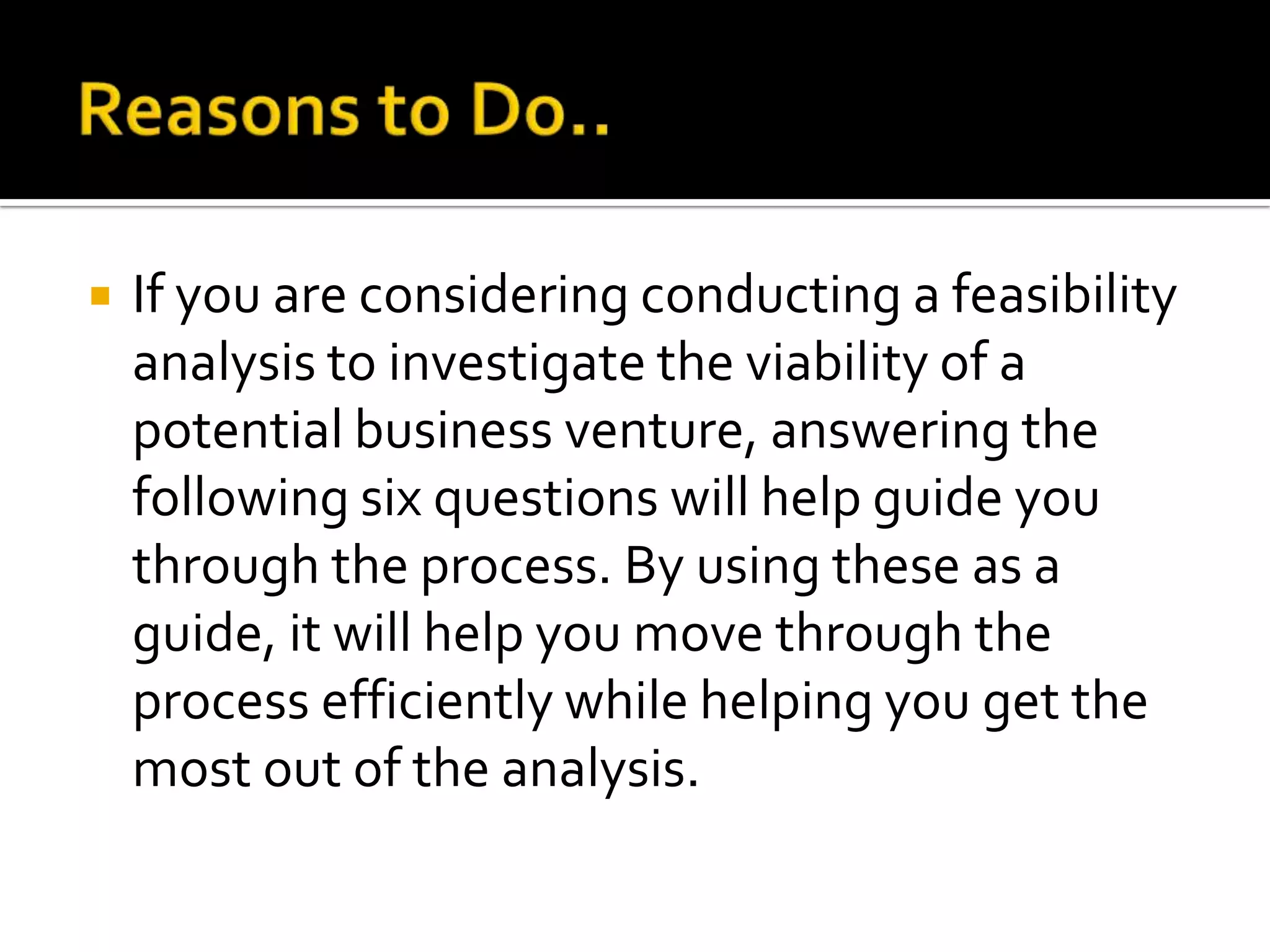  If you are considering conducting a feasibility
analysis to investigate the viability of a
potential business venture, answering the
following six questions will help guide you
through the process. By using these as a
guide, it will help you move through the
process efficiently while helping you get the
most out of the analysis.
 