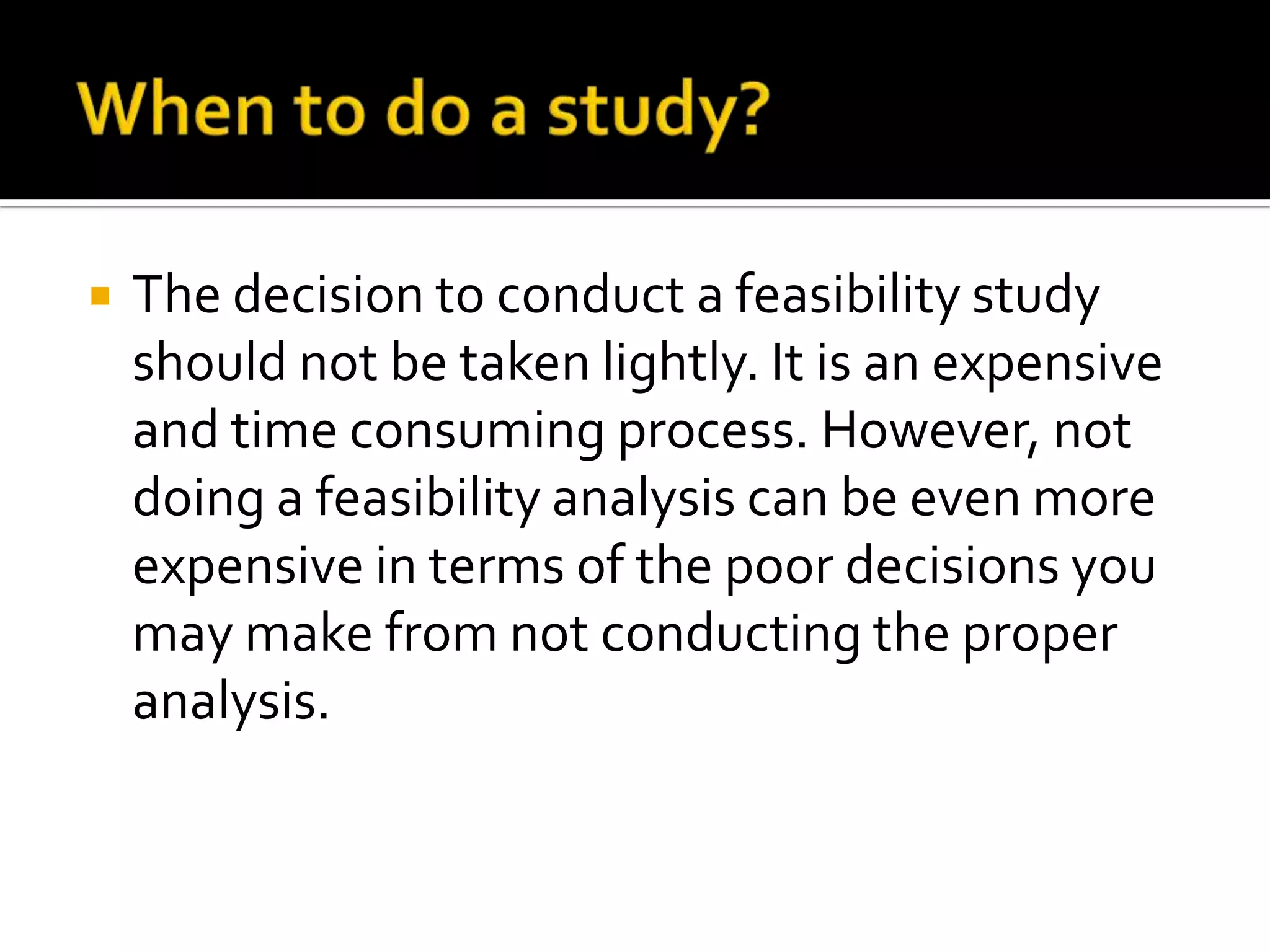  The decision to conduct a feasibility study
should not be taken lightly. It is an expensive
and time consuming process. However, not
doing a feasibility analysis can be even more
expensive in terms of the poor decisions you
may make from not conducting the proper
analysis.
 