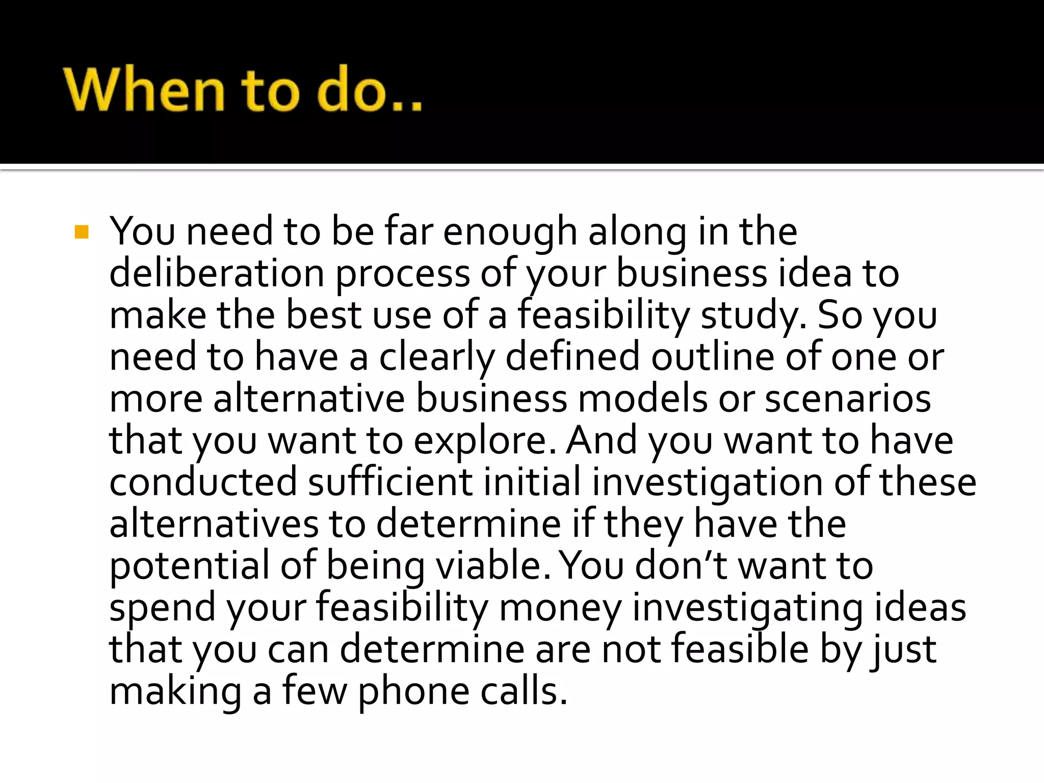  You need to be far enough along in the
deliberation process of your business idea to
make the best use of a feasibility study. So you
need to have a clearly defined outline of one or
more alternative business models or scenarios
that you want to explore.And you want to have
conducted sufficient initial investigation of these
alternatives to determine if they have the
potential of being viable.You don’t want to
spend your feasibility money investigating ideas
that you can determine are not feasible by just
making a few phone calls.
 