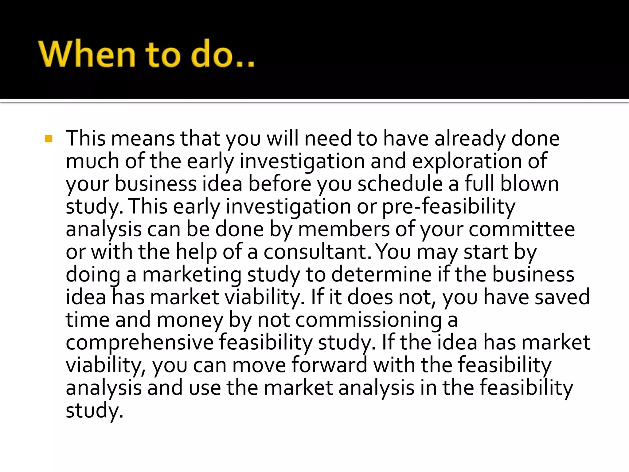  This means that you will need to have already done
much of the early investigation and exploration of
your business idea before you schedule a full blown
study.This early investigation or pre-feasibility
analysis can be done by members of your committee
or with the help of a consultant.You may start by
doing a marketing study to determine if the business
idea has market viability. If it does not, you have saved
time and money by not commissioning a
comprehensive feasibility study. If the idea has market
viability, you can move forward with the feasibility
analysis and use the market analysis in the feasibility
study.
 