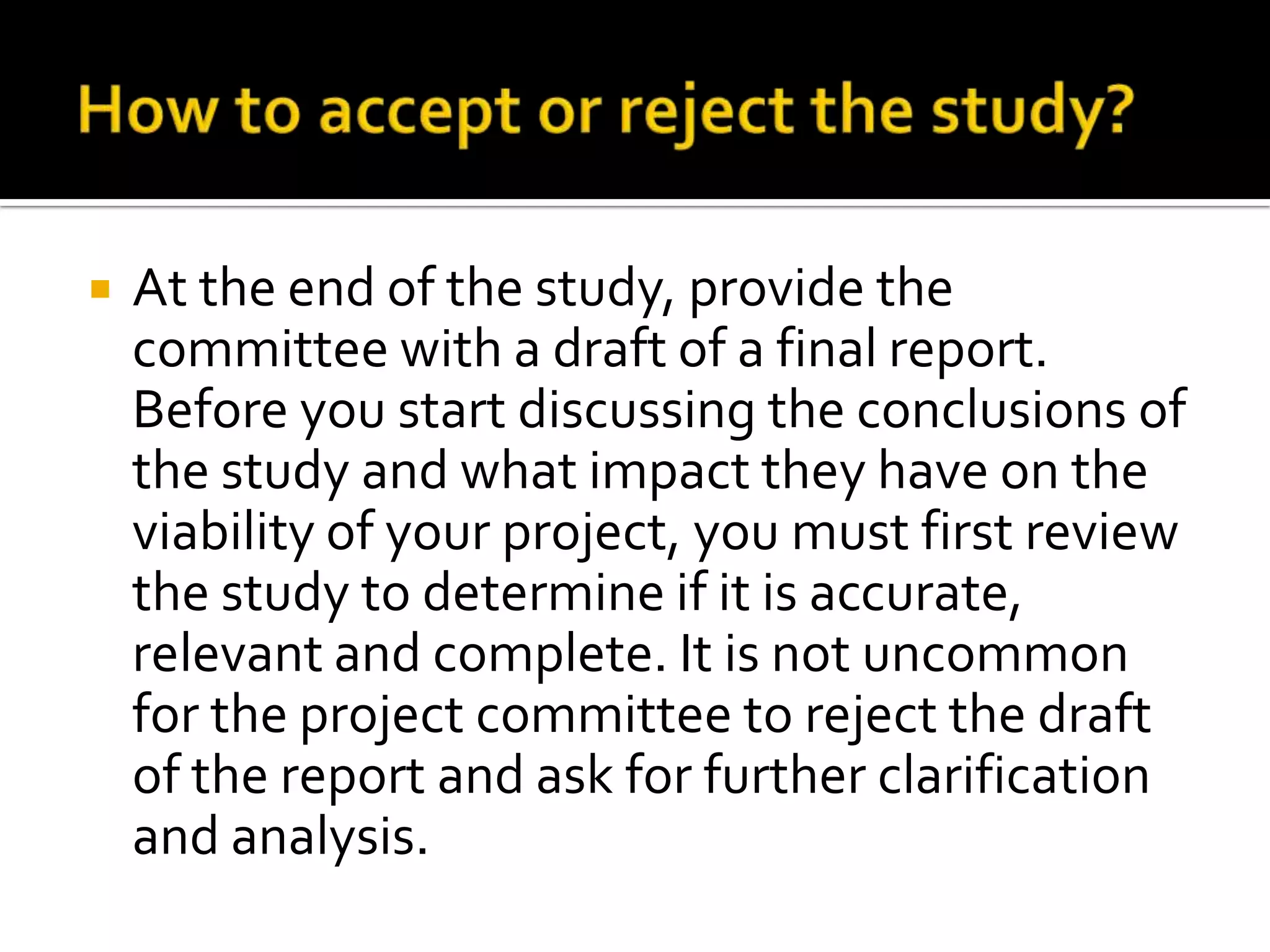  At the end of the study, provide the
committee with a draft of a final report.
Before you start discussing the conclusions of
the study and what impact they have on the
viability of your project, you must first review
the study to determine if it is accurate,
relevant and complete. It is not uncommon
for the project committee to reject the draft
of the report and ask for further clarification
and analysis.
 