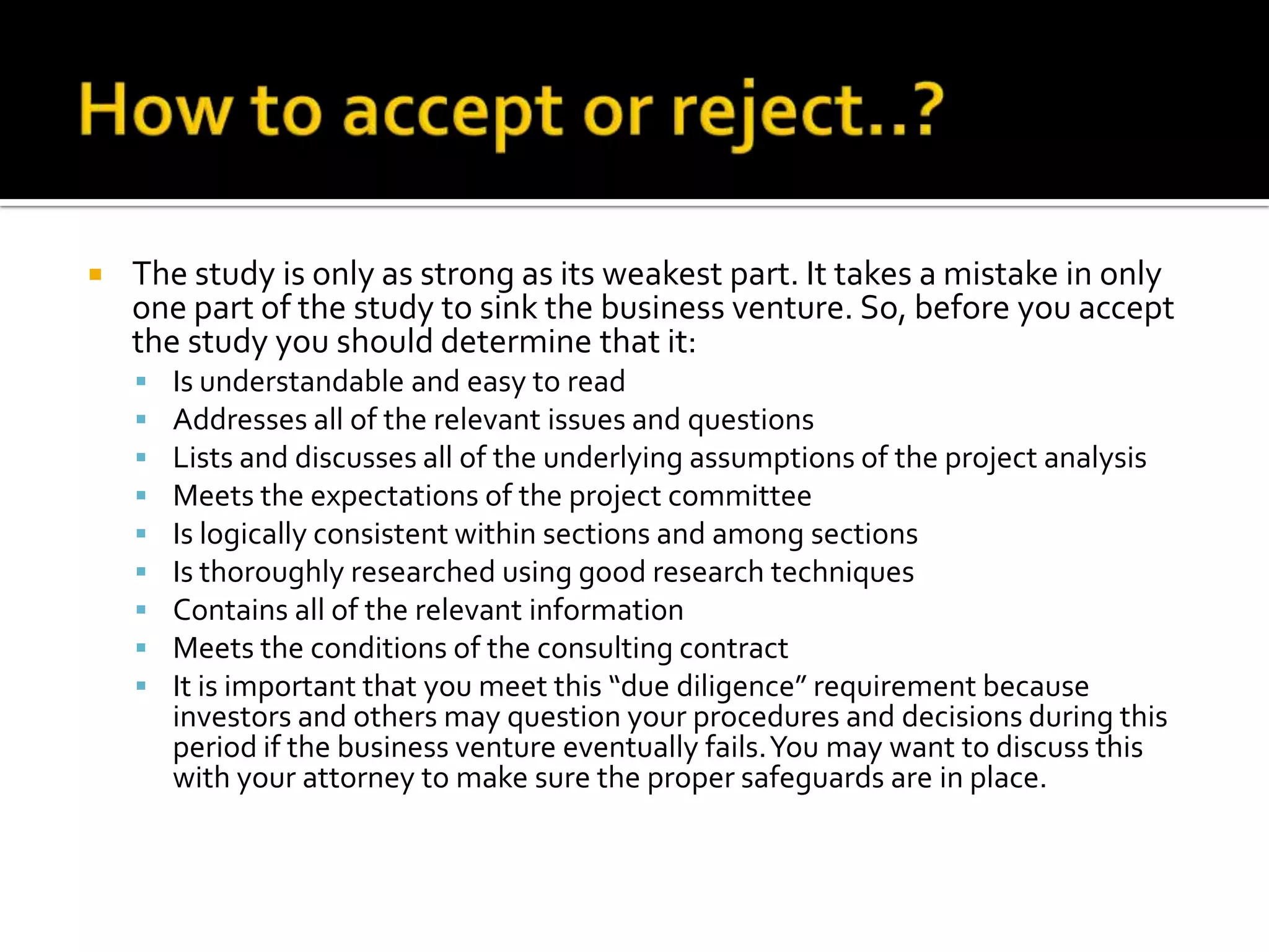  The study is only as strong as its weakest part. It takes a mistake in only
one part of the study to sink the business venture. So, before you accept
the study you should determine that it:
 Is understandable and easy to read
 Addresses all of the relevant issues and questions
 Lists and discusses all of the underlying assumptions of the project analysis
 Meets the expectations of the project committee
 Is logically consistent within sections and among sections
 Is thoroughly researched using good research techniques
 Contains all of the relevant information
 Meets the conditions of the consulting contract
 It is important that you meet this “due diligence” requirement because
investors and others may question your procedures and decisions during this
period if the business venture eventually fails.You may want to discuss this
with your attorney to make sure the proper safeguards are in place.
 