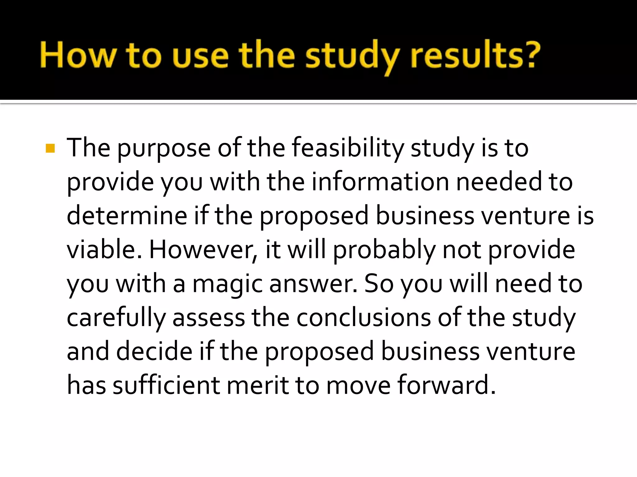  The purpose of the feasibility study is to
provide you with the information needed to
determine if the proposed business venture is
viable. However, it will probably not provide
you with a magic answer. So you will need to
carefully assess the conclusions of the study
and decide if the proposed business venture
has sufficient merit to move forward.
 