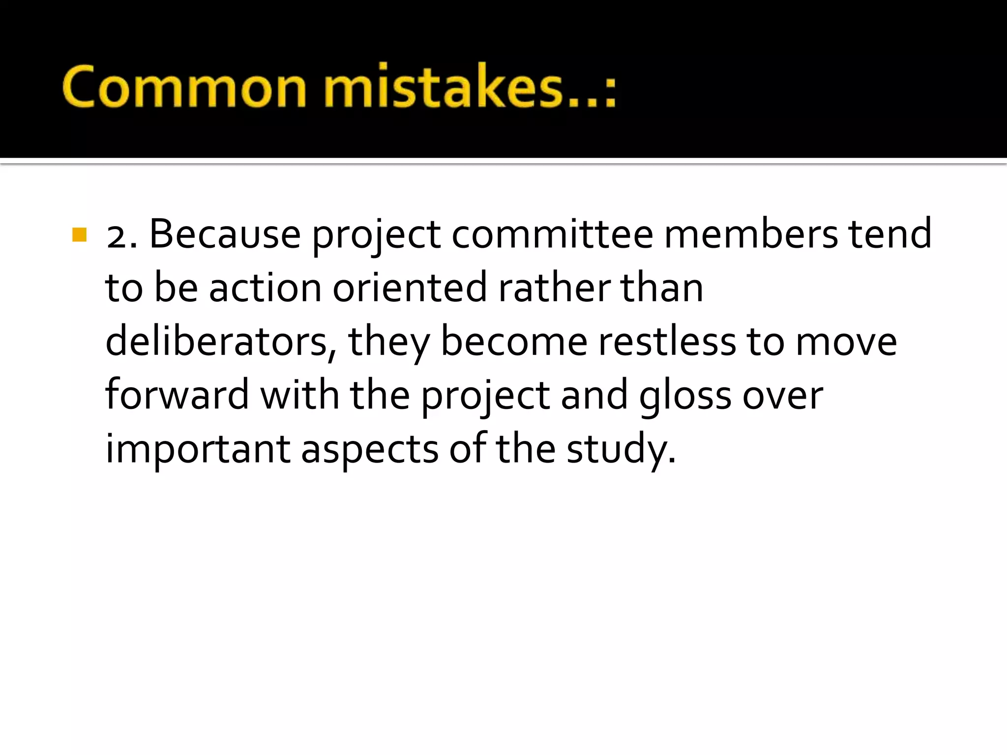  2. Because project committee members tend
to be action oriented rather than
deliberators, they become restless to move
forward with the project and gloss over
important aspects of the study.
 