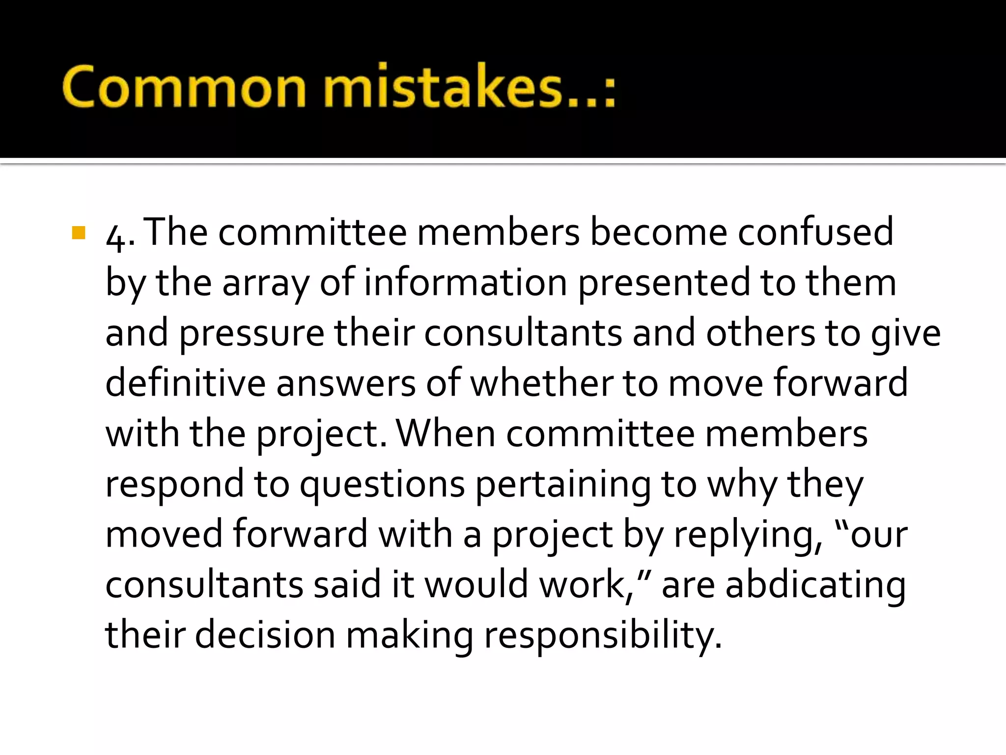  4.The committee members become confused
by the array of information presented to them
and pressure their consultants and others to give
definitive answers of whether to move forward
with the project.When committee members
respond to questions pertaining to why they
moved forward with a project by replying, “our
consultants said it would work,” are abdicating
their decision making responsibility.
 