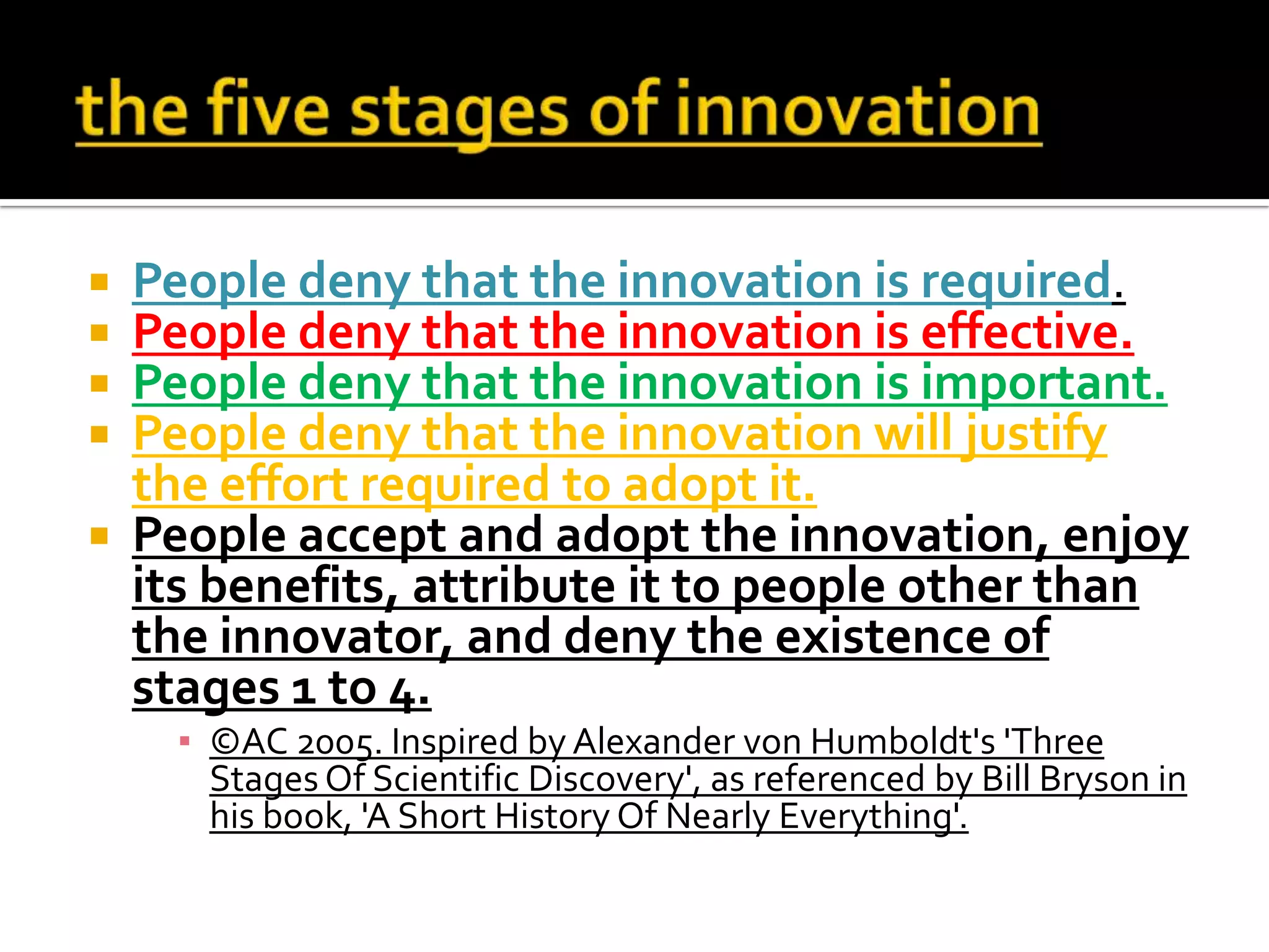  People deny that the innovation is required.
 People deny that the innovation is effective.
 People deny that the innovation is important.
 People deny that the innovation will justify
the effort required to adopt it.
 People accept and adopt the innovation, enjoy
its benefits, attribute it to people other than
the innovator, and deny the existence of
stages 1 to 4.
▪ ©AC 2005. Inspired by Alexander von Humboldt's 'Three
Stages Of Scientific Discovery', as referenced by Bill Bryson in
his book, 'A Short History Of Nearly Everything'.
 