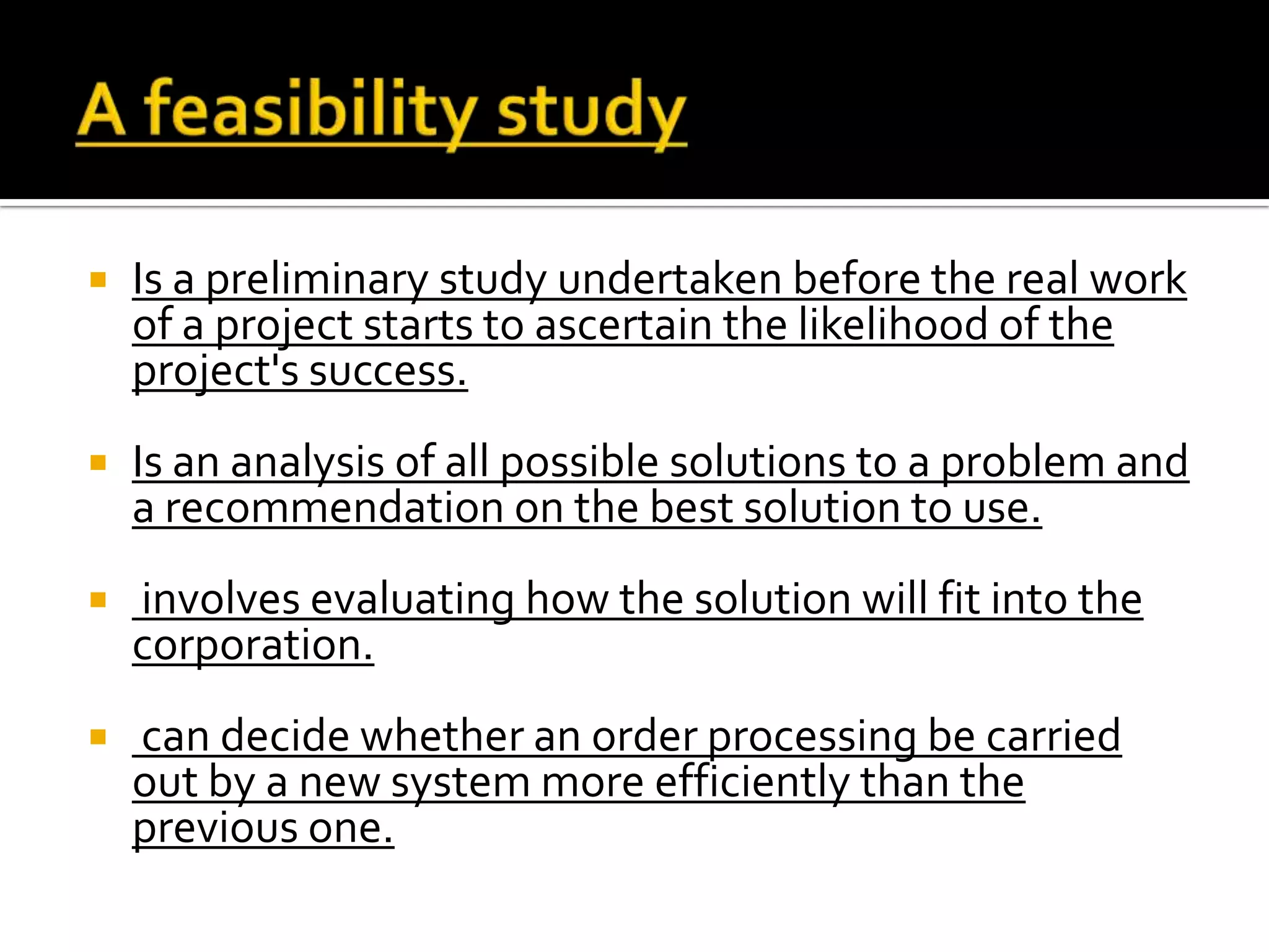  Is a preliminary study undertaken before the real work
of a project starts to ascertain the likelihood of the
project's success.
 Is an analysis of all possible solutions to a problem and
a recommendation on the best solution to use.
 involves evaluating how the solution will fit into the
corporation.
 can decide whether an order processing be carried
out by a new system more efficiently than the
previous one.
 