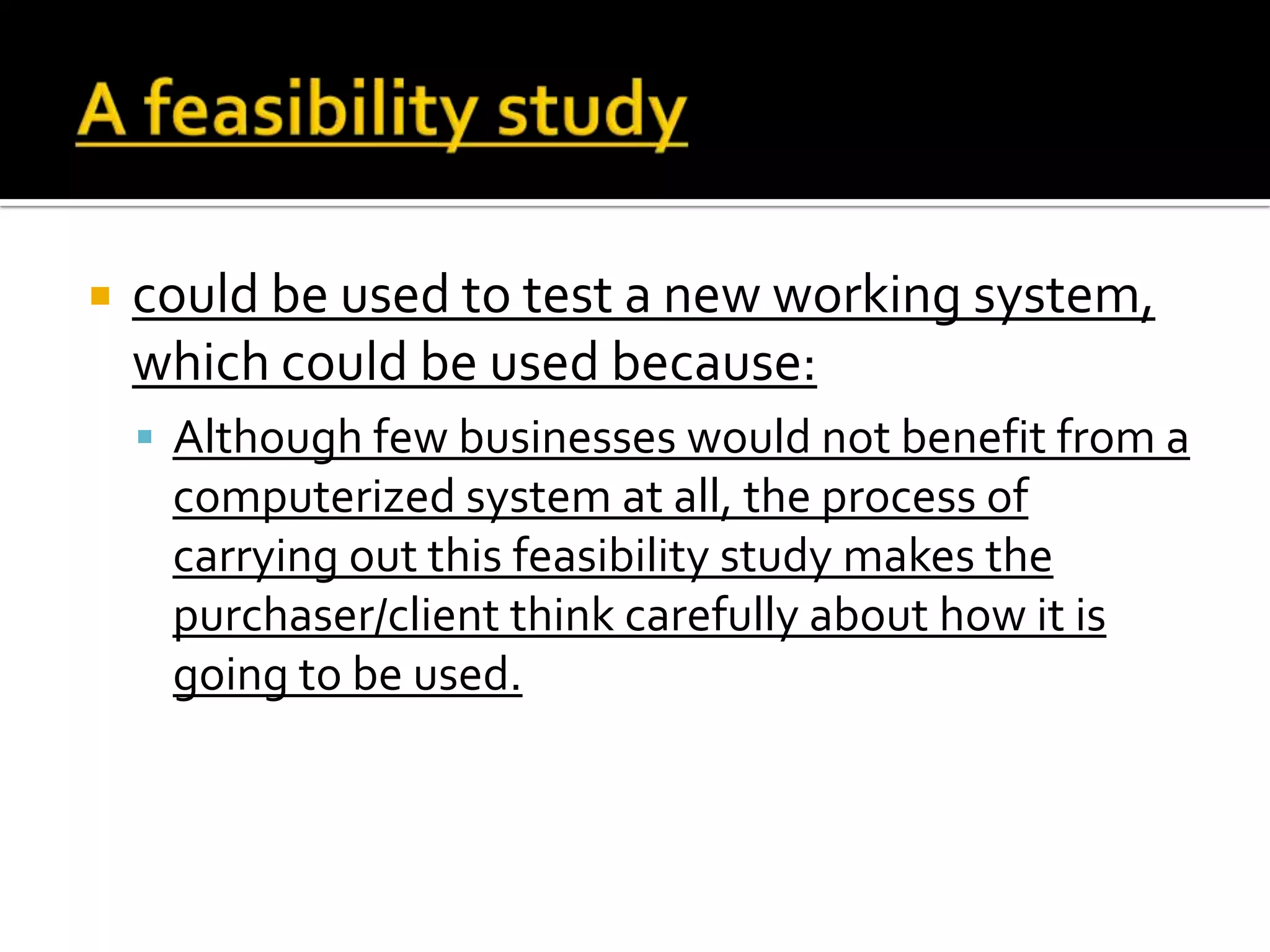  could be used to test a new working system,
which could be used because:
 Although few businesses would not benefit from a
computerized system at all, the process of
carrying out this feasibility study makes the
purchaser/client think carefully about how it is
going to be used.
 