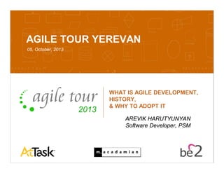 Confidential 10/7/2013 1
AGILE TOUR YEREVAN
05, October, 2013
WHAT IS AGILE DEVELOPMENT,
HISTORY,
& WHY TO ADOPT IT
AREVIK HARUTYUNYAN
Software Developer, PSM
 