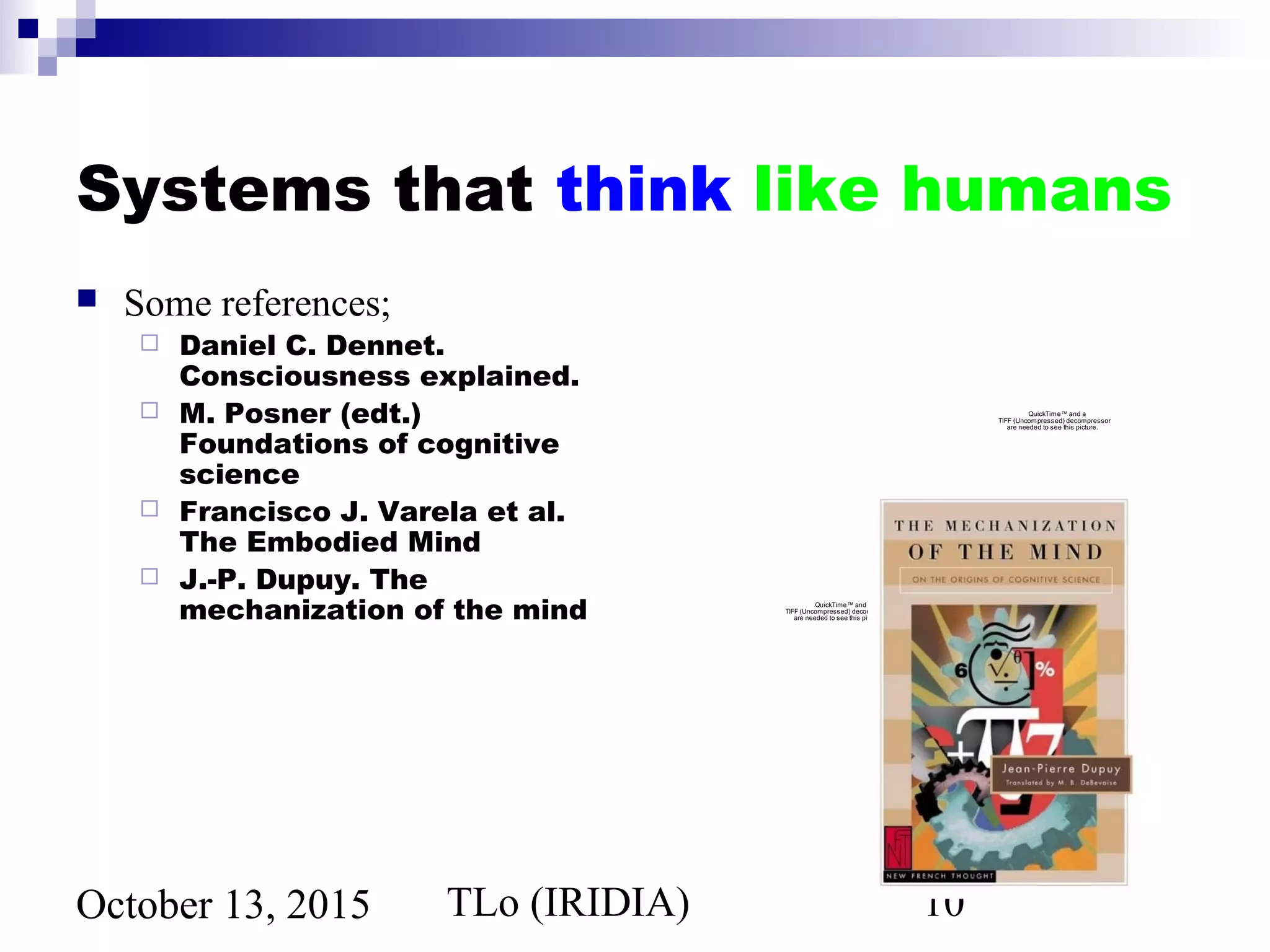 TLo (IRIDIA) 10October 13, 2015
Systems that think like humans
 Some references;
 Daniel C. Dennet.
Consciousness explained.
 M. Posner (edt.)
Foundations of cognitive
science
 Francisco J. Varela et al.
The Embodied Mind
 J.-P. Dupuy. The
mechanization of the mind
QuickTime™ and a
TIFF (Uncompressed) decompressor
are needed to see this picture.
QuickTime™ and a
TIFF (Uncompressed) decompressor
are needed to see this picture.
 