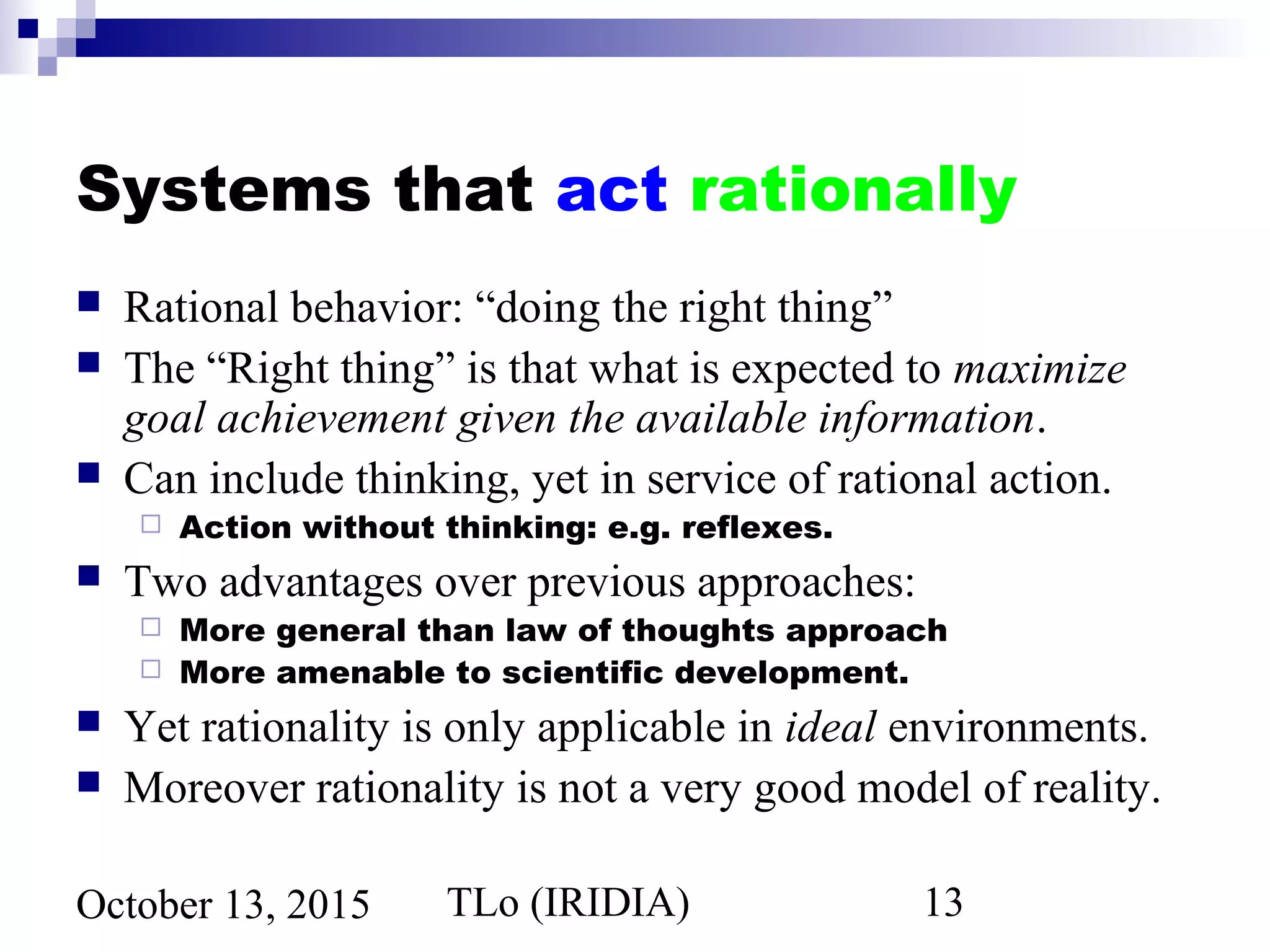 TLo (IRIDIA) 13October 13, 2015
Systems that act rationally
 Rational behavior: “doing the right thing”
 The “Right thing” is that what is expected to maximize
goal achievement given the available information.
 Can include thinking, yet in service of rational action.
 Action without thinking: e.g. reflexes.
 Two advantages over previous approaches:
 More general than law of thoughts approach
 More amenable to scientific development.
 Yet rationality is only applicable in ideal environments.
 Moreover rationality is not a very good model of reality.
 