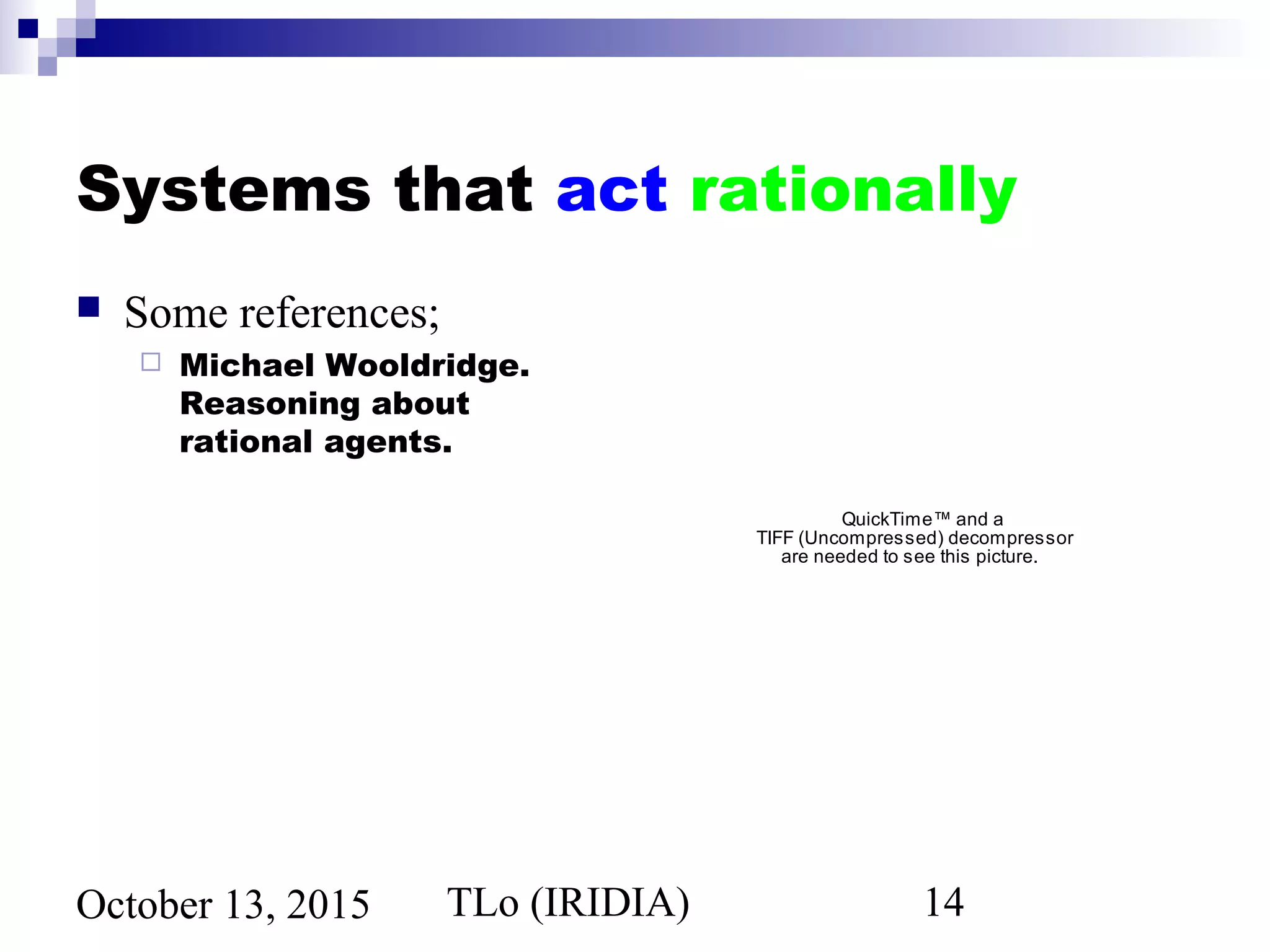 TLo (IRIDIA) 14October 13, 2015
Systems that act rationally
 Some references;
 Michael Wooldridge.
Reasoning about
rational agents.
QuickTime™ and a
TIFF (Uncompressed) decompressor
are needed to see this picture.
 