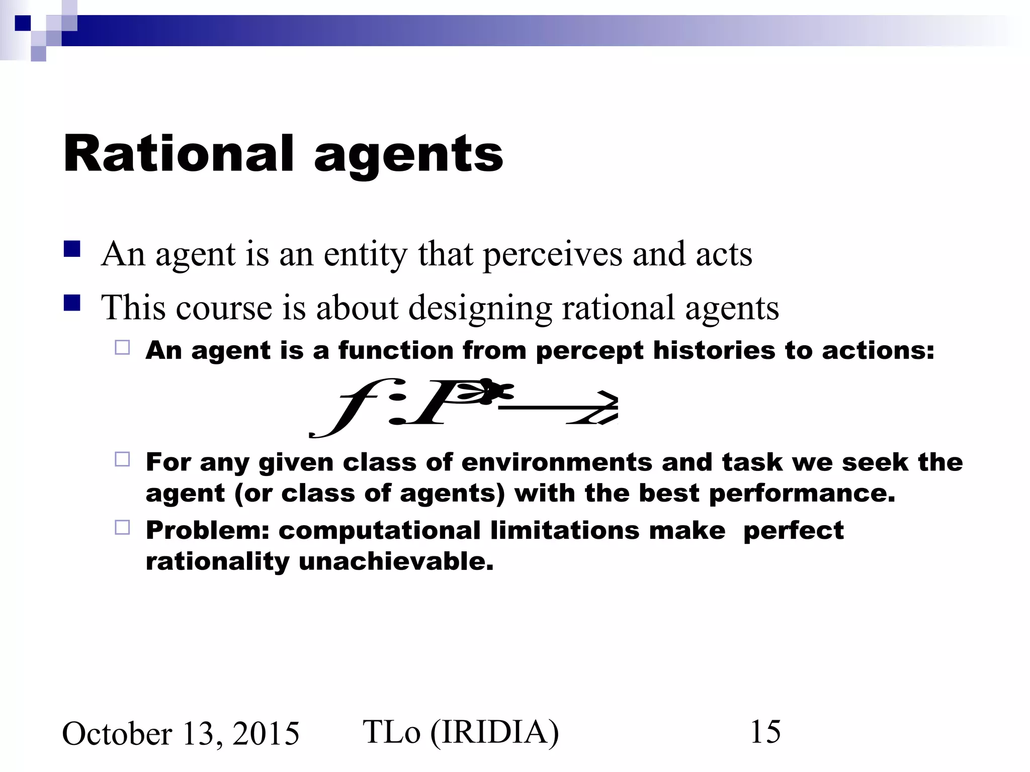 TLo (IRIDIA) 15October 13, 2015
Rational agents
 An agent is an entity that perceives and acts
 This course is about designing rational agents
 An agent is a function from percept histories to actions:
 For any given class of environments and task we seek the
agent (or class of agents) with the best performance.
 Problem: computational limitations make perfect
rationality unachievable.
f:P*→A
 