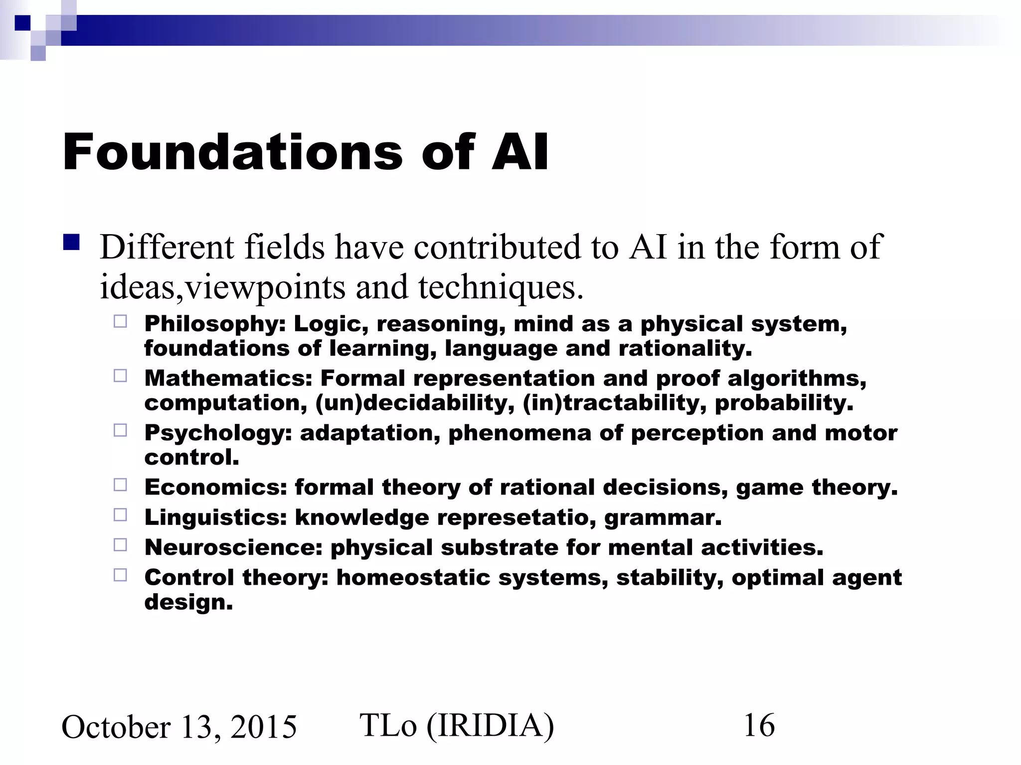 TLo (IRIDIA) 16October 13, 2015
Foundations of AI
 Different fields have contributed to AI in the form of
ideas,viewpoints and techniques.
 Philosophy: Logic, reasoning, mind as a physical system,
foundations of learning, language and rationality.
 Mathematics: Formal representation and proof algorithms,
computation, (un)decidability, (in)tractability, probability.
 Psychology: adaptation, phenomena of perception and motor
control.
 Economics: formal theory of rational decisions, game theory.
 Linguistics: knowledge represetatio, grammar.
 Neuroscience: physical substrate for mental activities.
 Control theory: homeostatic systems, stability, optimal agent
design.
 