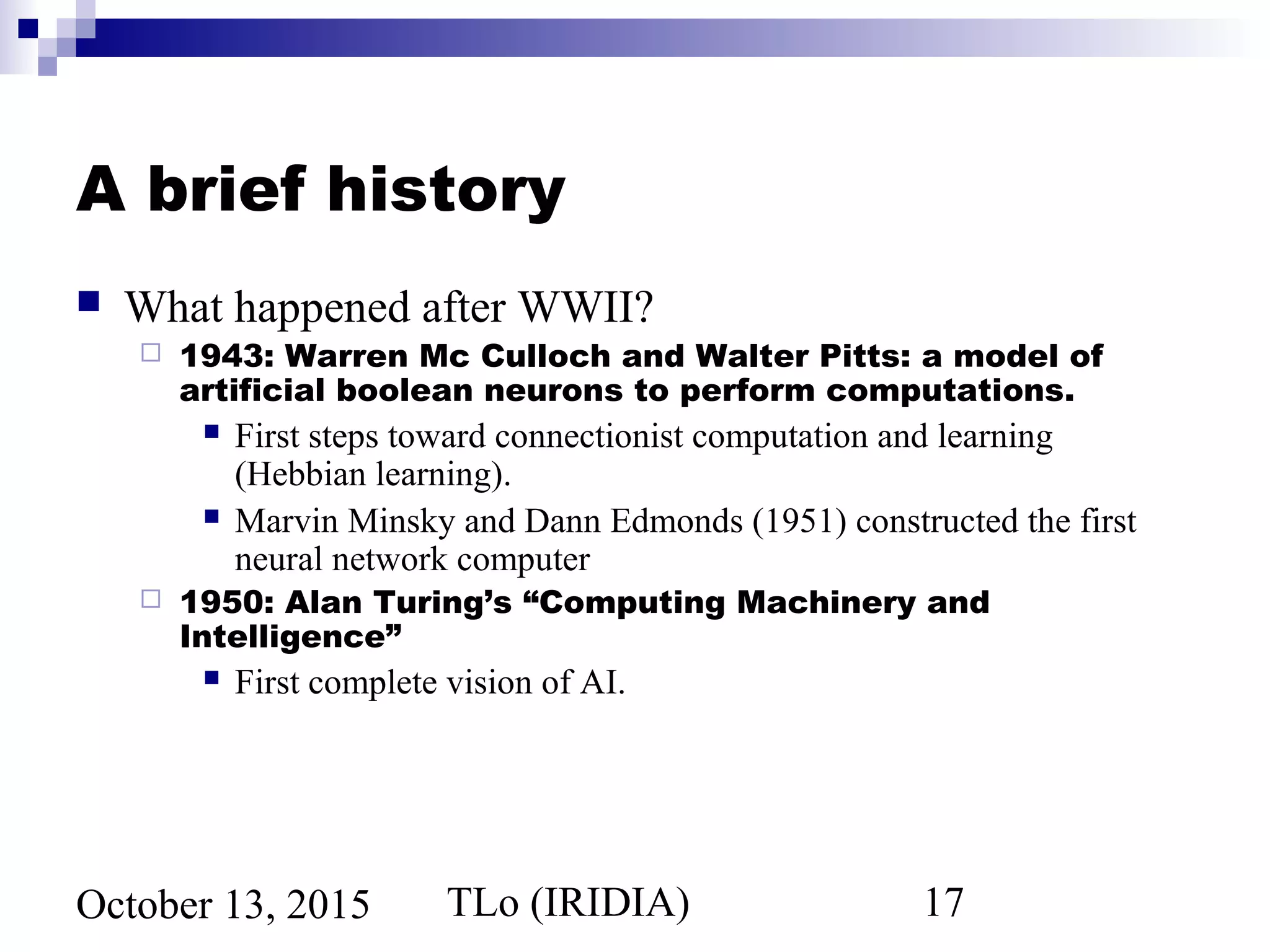 TLo (IRIDIA) 17October 13, 2015
A brief history
 What happened after WWII?
 1943: Warren Mc Culloch and Walter Pitts: a model of
artificial boolean neurons to perform computations.
 First steps toward connectionist computation and learning
(Hebbian learning).
 Marvin Minsky and Dann Edmonds (1951) constructed the first
neural network computer
 1950: Alan Turing’s “Computing Machinery and
Intelligence”
 First complete vision of AI.
 