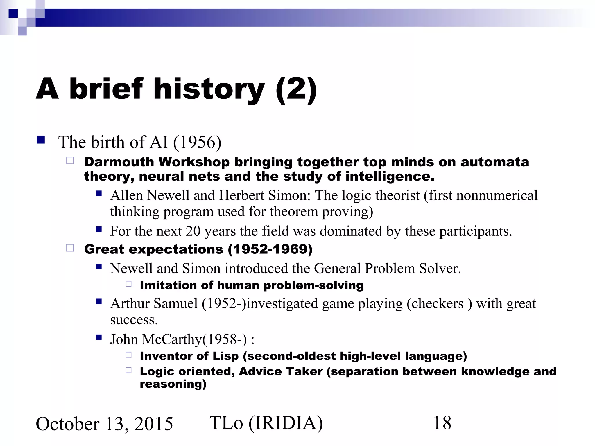 TLo (IRIDIA) 18October 13, 2015
A brief history (2)
 The birth of AI (1956)
 Darmouth Workshop bringing together top minds on automata
theory, neural nets and the study of intelligence.
 Allen Newell and Herbert Simon: The logic theorist (first nonnumerical
thinking program used for theorem proving)
 For the next 20 years the field was dominated by these participants.
 Great expectations (1952-1969)
 Newell and Simon introduced the General Problem Solver.
 Imitation of human problem-solving
 Arthur Samuel (1952-)investigated game playing (checkers ) with great
success.
 John McCarthy(1958-) :
 Inventor of Lisp (second-oldest high-level language)
 Logic oriented, Advice Taker (separation between knowledge and
reasoning)
 