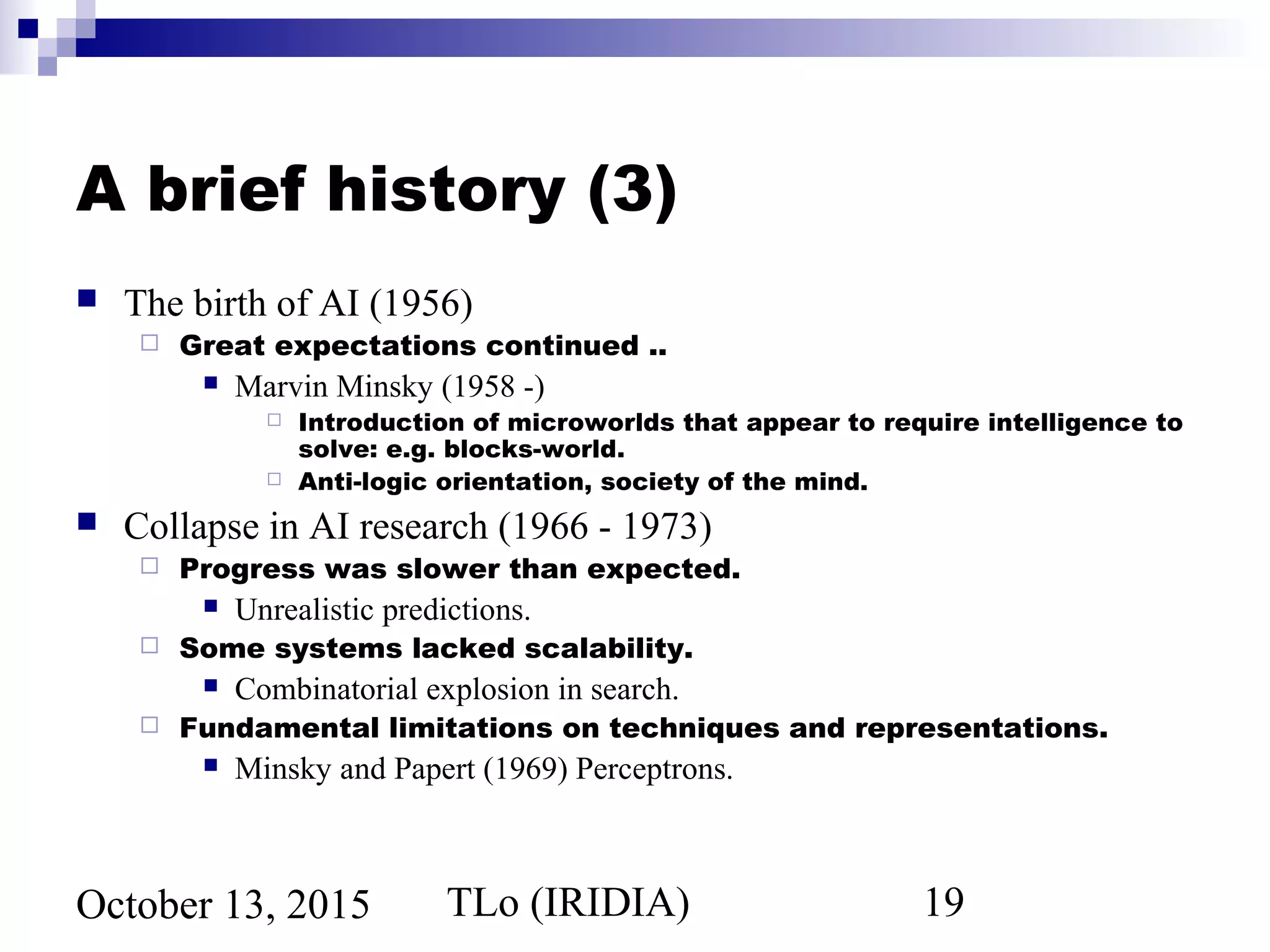 TLo (IRIDIA) 19October 13, 2015
A brief history (3)
 The birth of AI (1956)
 Great expectations continued ..
 Marvin Minsky (1958 -)
 Introduction of microworlds that appear to require intelligence to
solve: e.g. blocks-world.
 Anti-logic orientation, society of the mind.
 Collapse in AI research (1966 - 1973)
 Progress was slower than expected.
 Unrealistic predictions.
 Some systems lacked scalability.
 Combinatorial explosion in search.
 Fundamental limitations on techniques and representations.
 Minsky and Papert (1969) Perceptrons.
 
