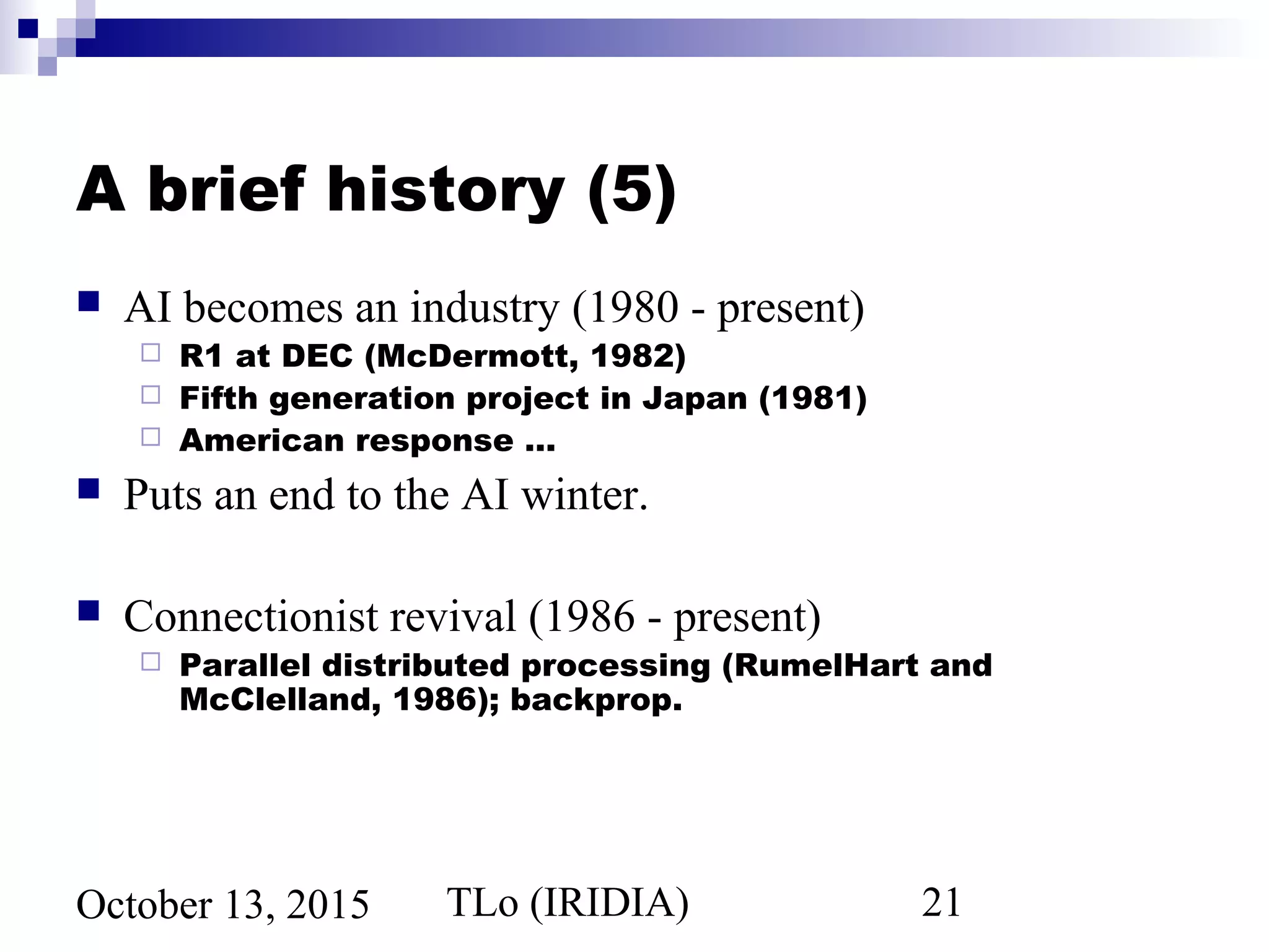 TLo (IRIDIA) 21October 13, 2015
A brief history (5)
 AI becomes an industry (1980 - present)
 R1 at DEC (McDermott, 1982)
 Fifth generation project in Japan (1981)
 American response …
 Puts an end to the AI winter.
 Connectionist revival (1986 - present)
 Parallel distributed processing (RumelHart and
McClelland, 1986); backprop.
 