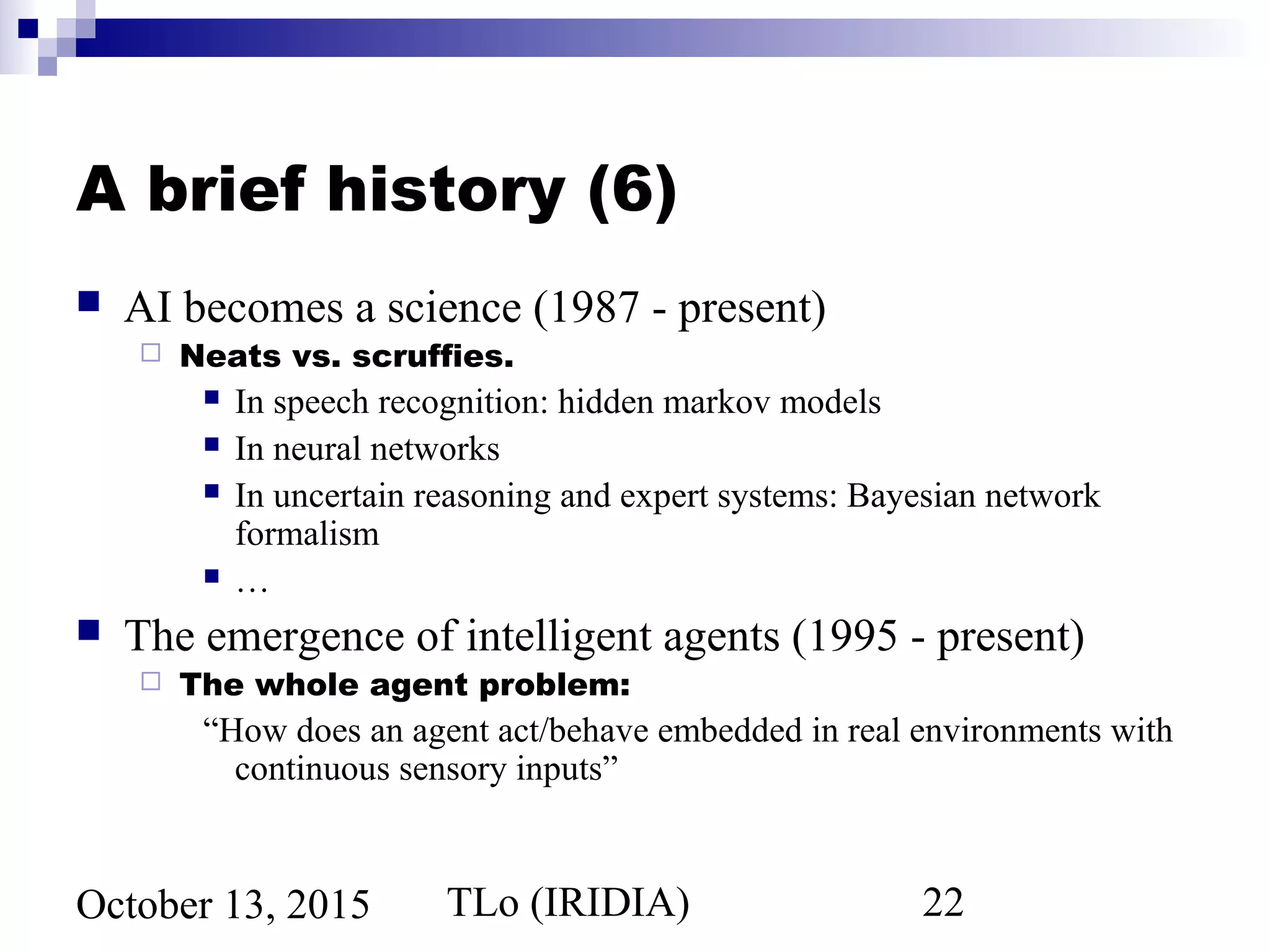TLo (IRIDIA) 22October 13, 2015
A brief history (6)
 AI becomes a science (1987 - present)
 Neats vs. scruffies.
 In speech recognition: hidden markov models
 In neural networks
 In uncertain reasoning and expert systems: Bayesian network
formalism
 …
 The emergence of intelligent agents (1995 - present)
 The whole agent problem:
“How does an agent act/behave embedded in real environments with
continuous sensory inputs”
 