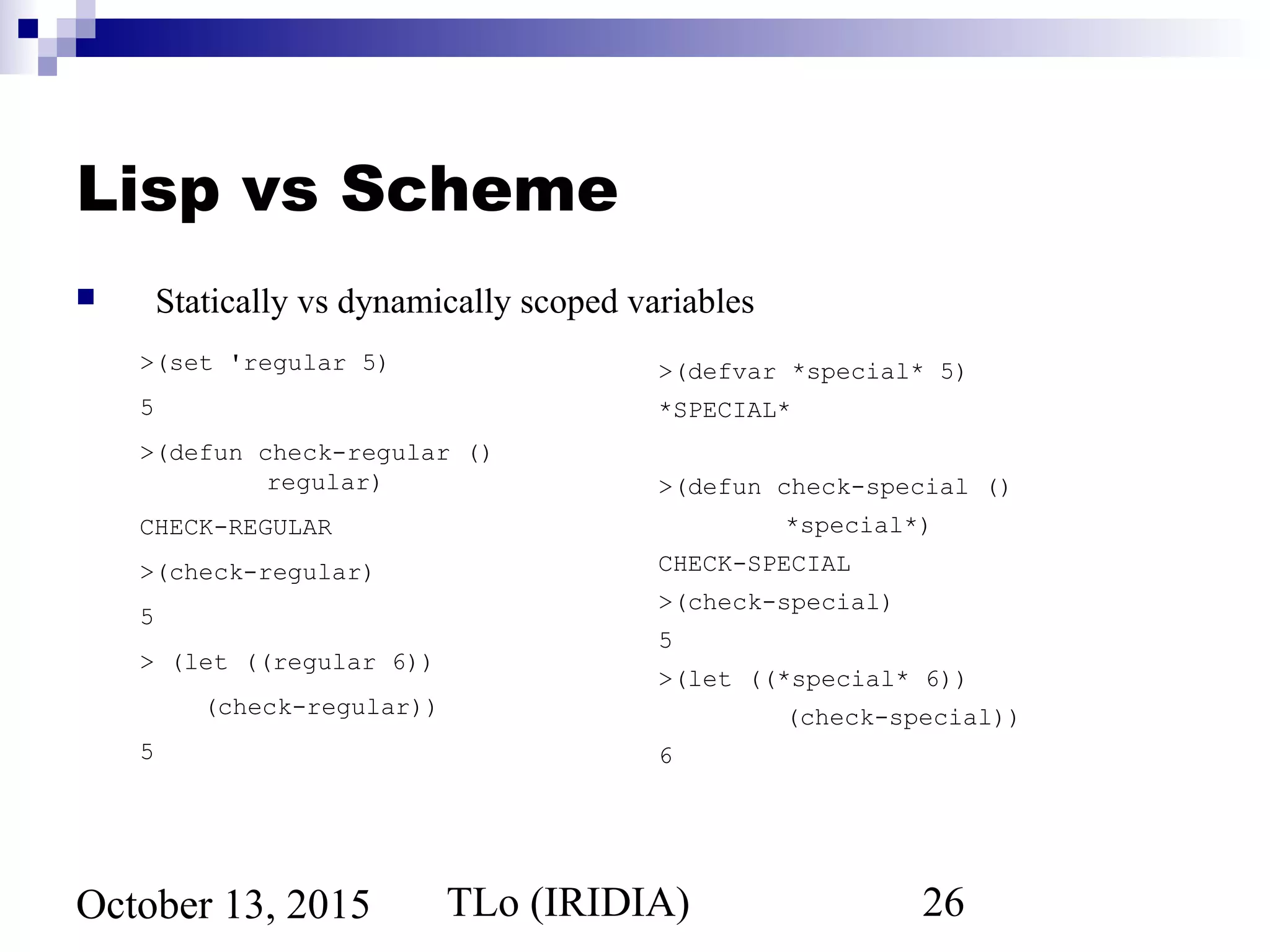 TLo (IRIDIA) 26October 13, 2015
Lisp vs Scheme
 Statically vs dynamically scoped variables
>(set 'regular 5)
5
>(defun check-regular ()
regular)
CHECK-REGULAR
>(check-regular)
5
> (let ((regular 6))
(check-regular))
5
>(defvar *special* 5)
*SPECIAL*
>(defun check-special ()
*special*)
CHECK-SPECIAL
>(check-special)
5
>(let ((*special* 6))
(check-special))
6
 