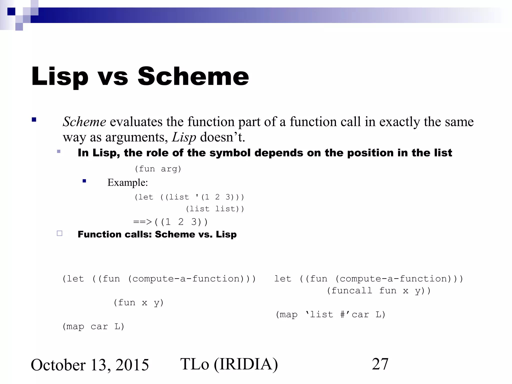 TLo (IRIDIA) 27October 13, 2015
Lisp vs Scheme
 Scheme evaluates the function part of a function call in exactly the same
way as arguments, Lisp doesn’t.
 In Lisp, the role of the symbol depends on the position in the list
(fun arg)
 Example:
(let ((list '(1 2 3)))
(list list))
==>((1 2 3))
 Function calls: Scheme vs. Lisp
(let ((fun (compute-a-function)))
(fun x y)
(map car L)
let ((fun (compute-a-function)))
(funcall fun x y))
(map ‘list #’car L)
 