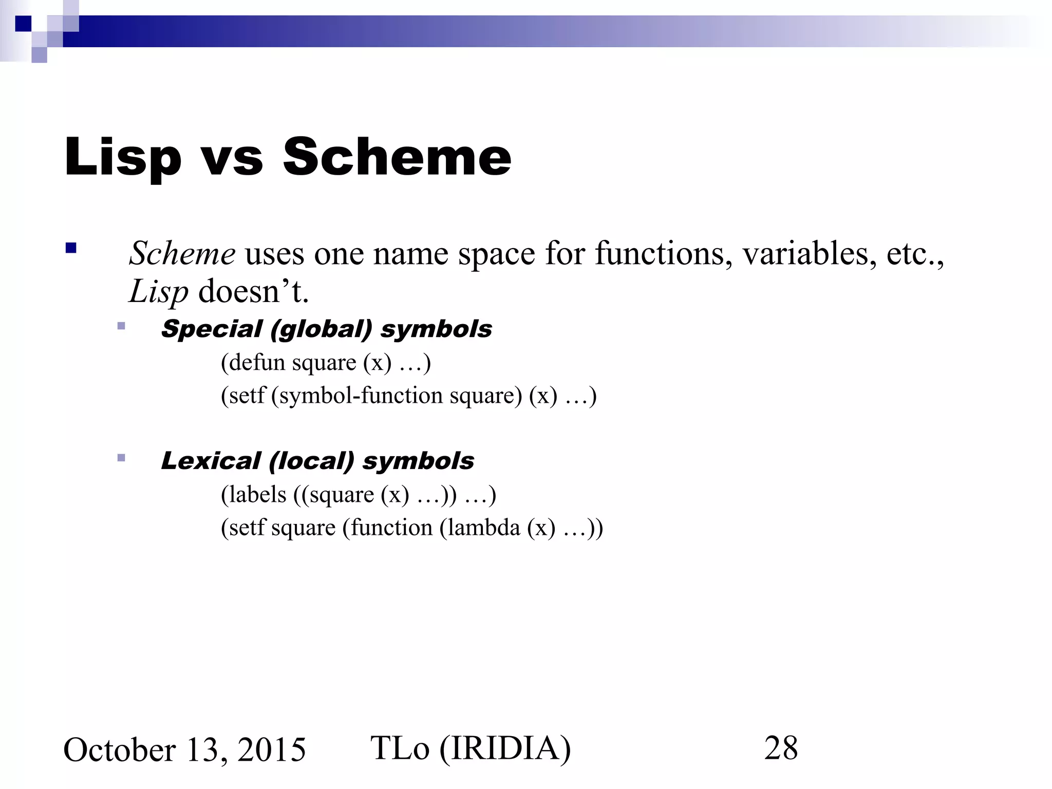 TLo (IRIDIA) 28October 13, 2015
Lisp vs Scheme
 Scheme uses one name space for functions, variables, etc.,
Lisp doesn’t.
 Special (global) symbols
(defun square (x) …)
(setf (symbol-function square) (x) …)
 Lexical (local) symbols
(labels ((square (x) …)) …)
(setf square (function (lambda (x) …))
 