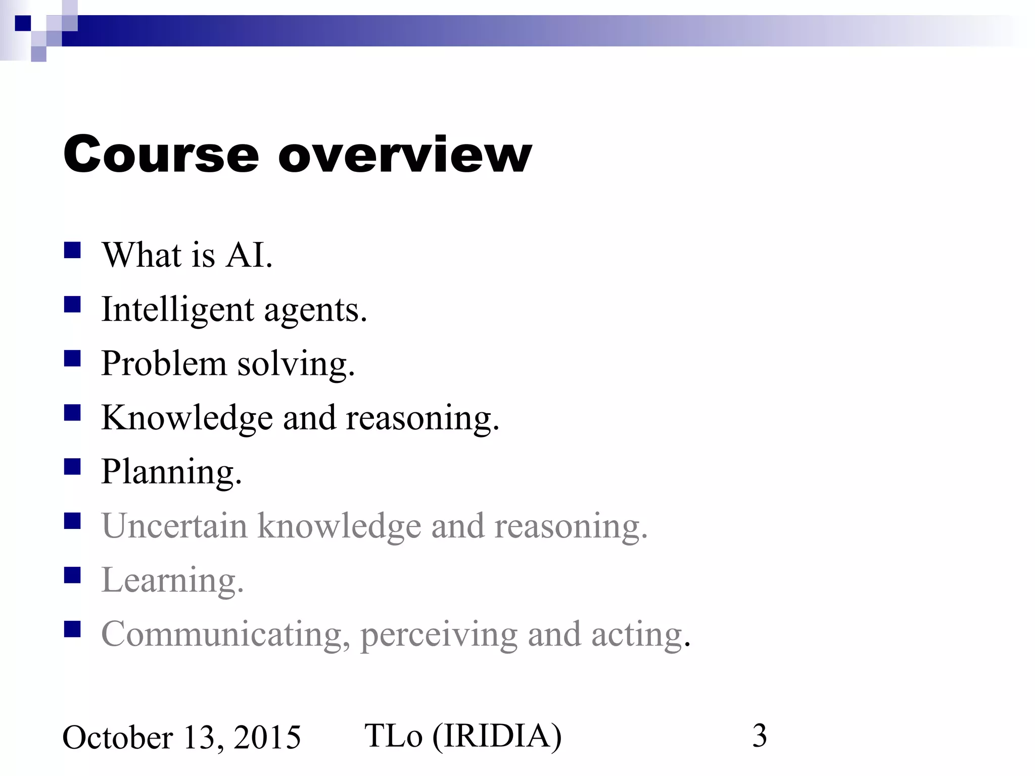 TLo (IRIDIA) 3October 13, 2015
Course overview
 What is AI.
 Intelligent agents.
 Problem solving.
 Knowledge and reasoning.
 Planning.
 Uncertain knowledge and reasoning.
 Learning.
 Communicating, perceiving and acting.
 