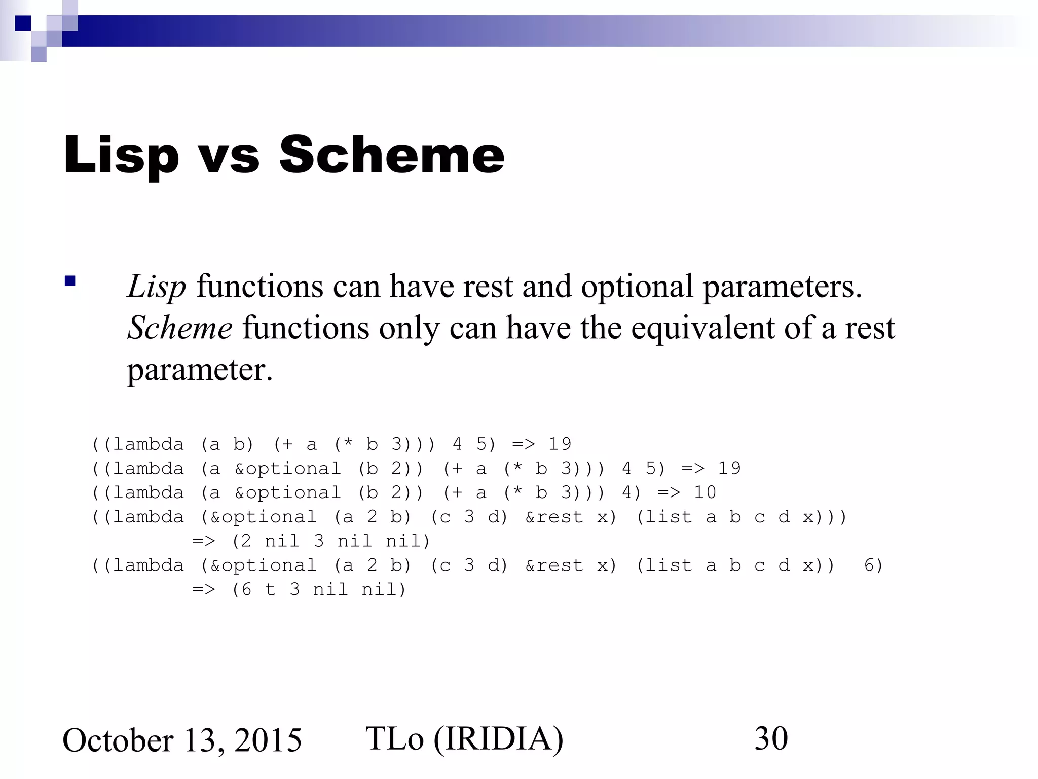 TLo (IRIDIA) 30October 13, 2015
Lisp vs Scheme
 Lisp functions can have rest and optional parameters.
Scheme functions only can have the equivalent of a rest
parameter.
((lambda (a b) (+ a (* b 3))) 4 5) => 19
((lambda (a &optional (b 2)) (+ a (* b 3))) 4 5) => 19
((lambda (a &optional (b 2)) (+ a (* b 3))) 4) => 10
((lambda (&optional (a 2 b) (c 3 d) &rest x) (list a b c d x)))
=> (2 nil 3 nil nil)
((lambda (&optional (a 2 b) (c 3 d) &rest x) (list a b c d x)) 6)
=> (6 t 3 nil nil)
 