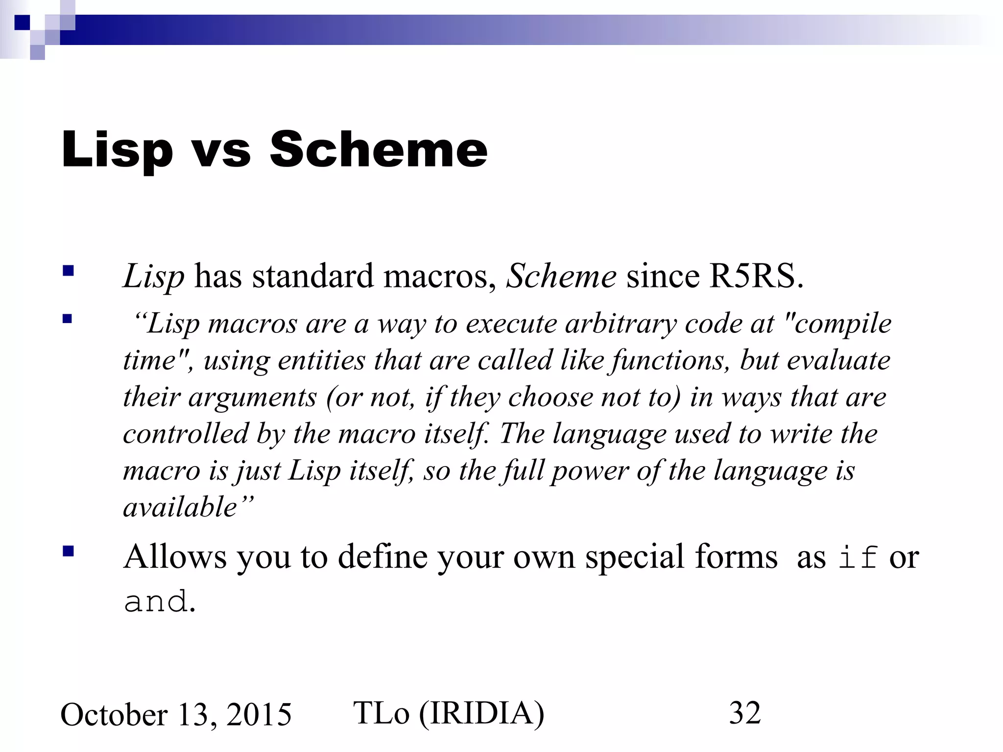 TLo (IRIDIA) 32October 13, 2015
Lisp vs Scheme
 Lisp has standard macros, Scheme since R5RS.
 “Lisp macros are a way to execute arbitrary code at "compile
time", using entities that are called like functions, but evaluate
their arguments (or not, if they choose not to) in ways that are
controlled by the macro itself. The language used to write the
macro is just Lisp itself, so the full power of the language is
available”
 Allows you to define your own special forms as if or
and.
 
