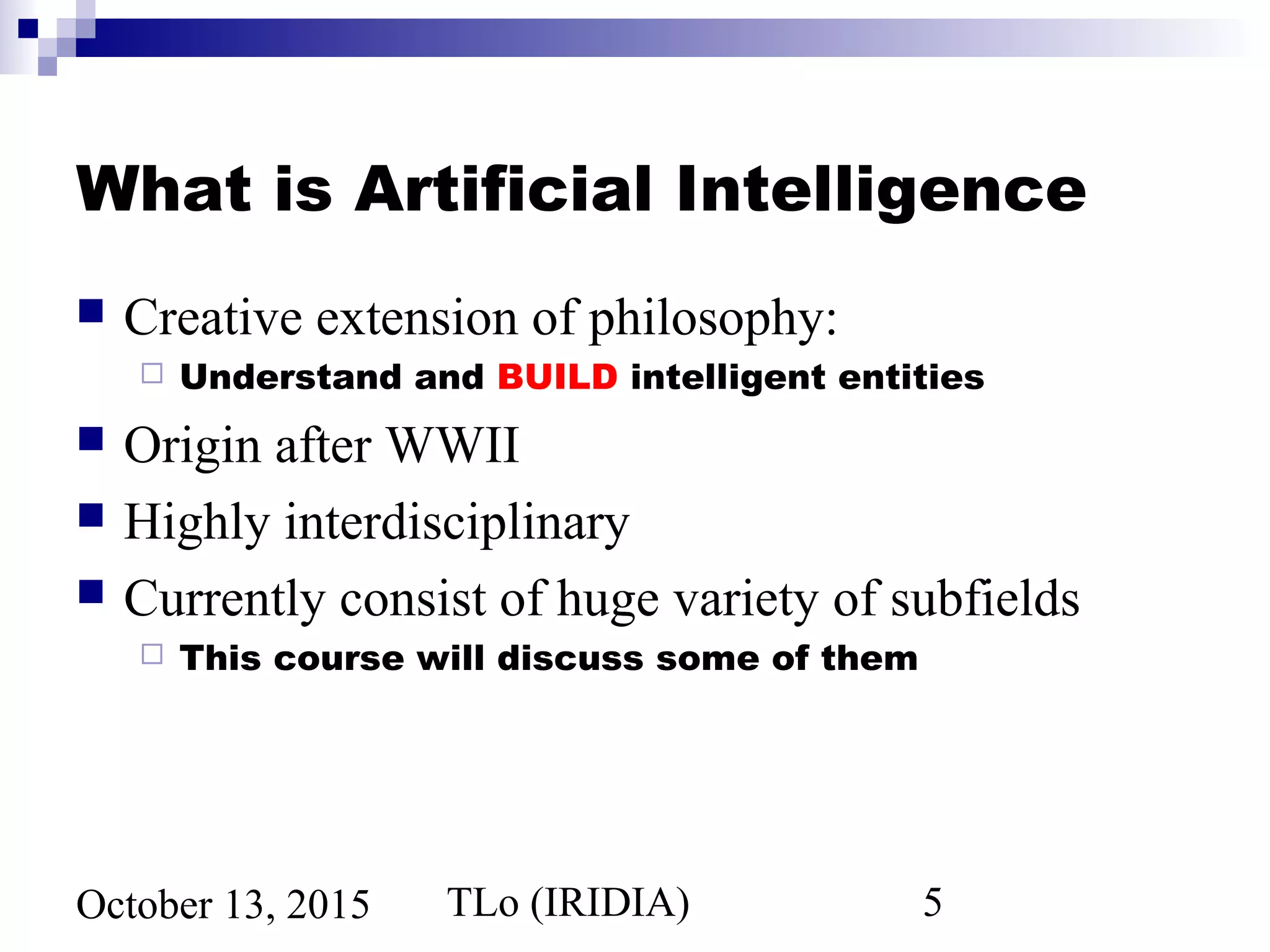 TLo (IRIDIA) 5October 13, 2015
What is Artificial Intelligence
 Creative extension of philosophy:
 Understand and BUILD intelligent entities
 Origin after WWII
 Highly interdisciplinary
 Currently consist of huge variety of subfields
 This course will discuss some of them
 