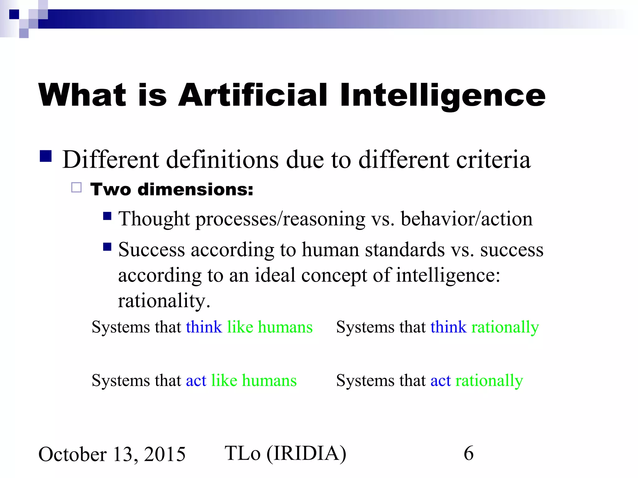 TLo (IRIDIA) 6October 13, 2015
What is Artificial Intelligence
 Different definitions due to different criteria
 Two dimensions:
 Thought processes/reasoning vs. behavior/action
 Success according to human standards vs. success
according to an ideal concept of intelligence:
rationality.
Systems that think like humans Systems that think rationally
Systems that act like humans Systems that act rationally
 