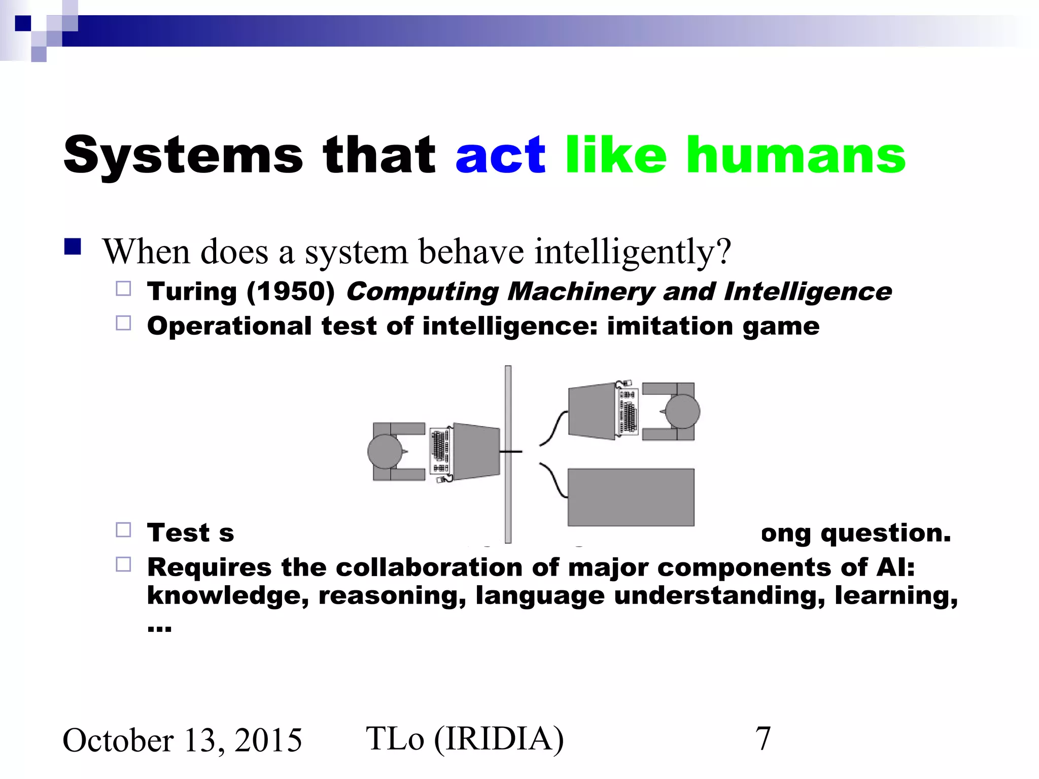 TLo (IRIDIA) 7October 13, 2015
Systems that act like humans
 When does a system behave intelligently?
 Turing (1950) Computing Machinery and Intelligence
 Operational test of intelligence: imitation game
 Test still relevant now, yet might be the wrong question.
 Requires the collaboration of major components of AI:
knowledge, reasoning, language understanding, learning,
…
 