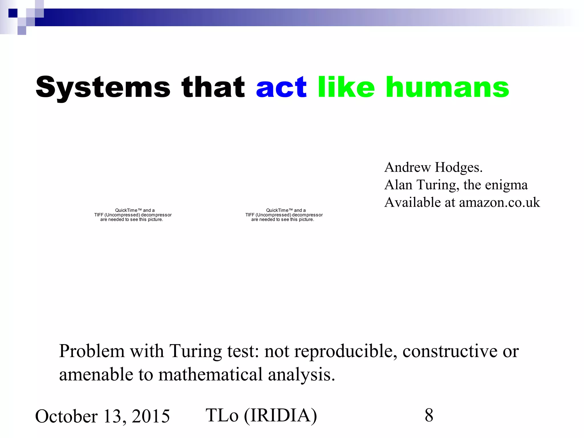 TLo (IRIDIA) 8October 13, 2015
Systems that act like humans
QuickTime™ and a
TIFF (Uncompressed) decompressor
are needed to see this picture.
QuickTime™ and a
TIFF (Uncompressed) decompressor
are needed to see this picture.
Andrew Hodges.
Alan Turing, the enigma
Available at amazon.co.uk
Problem with Turing test: not reproducible, constructive or
amenable to mathematical analysis.
 