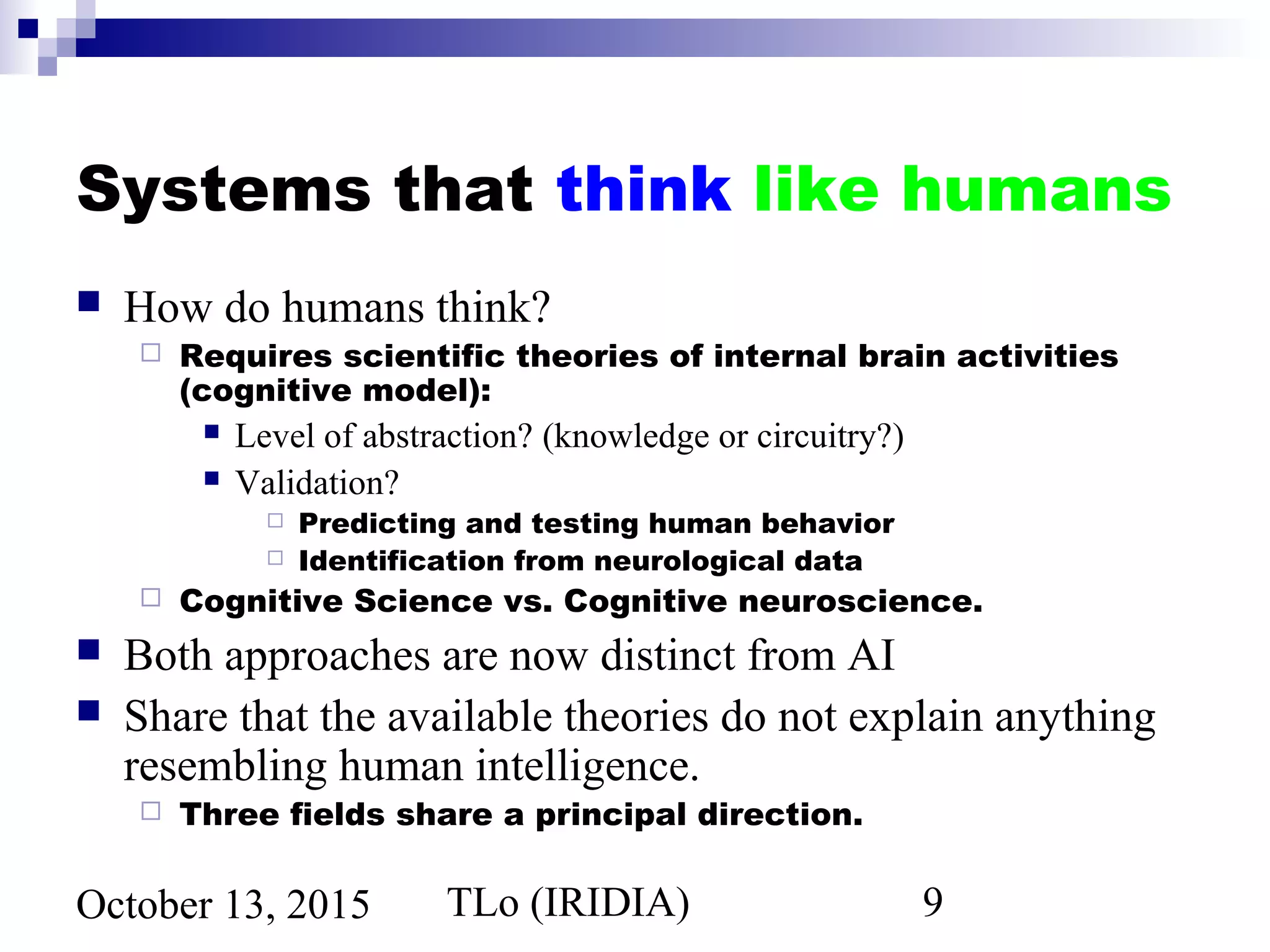 TLo (IRIDIA) 9October 13, 2015
Systems that think like humans
 How do humans think?
 Requires scientific theories of internal brain activities
(cognitive model):
 Level of abstraction? (knowledge or circuitry?)
 Validation?
 Predicting and testing human behavior
 Identification from neurological data
 Cognitive Science vs. Cognitive neuroscience.
 Both approaches are now distinct from AI
 Share that the available theories do not explain anything
resembling human intelligence.
 Three fields share a principal direction.
 