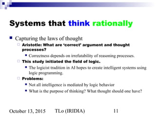 TLo (IRIDIA) 11October 13, 2015
Systems that think rationally
 Capturing the laws of thought
 Aristotle: What are ‘correct’ argument and thought
processes?
 Correctness depends on irrefutability of reasoning processes.
 This study initiated the field of logic.
 The logicist tradition in AI hopes to create intelligent systems using
logic programming.
 Problems:
 Not all intelligence is mediated by logic behavior
 What is the purpose of thinking? What thought should one have?
 