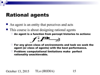 TLo (IRIDIA) 15October 13, 2015
Rational agents
 An agent is an entity that perceives and acts
 This course is about designing rational agents
 An agent is a function from percept histories to actions:
 For any given class of environments and task we seek the
agent (or class of agents) with the best performance.
 Problem: computational limitations make perfect
rationality unachievable.
f:P*→A
 