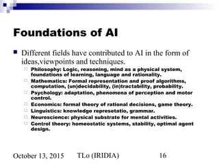 TLo (IRIDIA) 16October 13, 2015
Foundations of AI
 Different fields have contributed to AI in the form of
ideas,viewpoints and techniques.
 Philosophy: Logic, reasoning, mind as a physical system,
foundations of learning, language and rationality.
 Mathematics: Formal representation and proof algorithms,
computation, (un)decidability, (in)tractability, probability.
 Psychology: adaptation, phenomena of perception and motor
control.
 Economics: formal theory of rational decisions, game theory.
 Linguistics: knowledge represetatio, grammar.
 Neuroscience: physical substrate for mental activities.
 Control theory: homeostatic systems, stability, optimal agent
design.
 