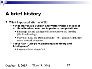 TLo (IRIDIA) 17October 13, 2015
A brief history
 What happened after WWII?
 1943: Warren Mc Culloch and Walter Pitts: a model of
artificial boolean neurons to perform computations.
 First steps toward connectionist computation and learning
(Hebbian learning).
 Marvin Minsky and Dann Edmonds (1951) constructed the first
neural network computer
 1950: Alan Turing’s “Computing Machinery and
Intelligence”
 First complete vision of AI.
 