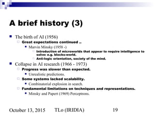 TLo (IRIDIA) 19October 13, 2015
A brief history (3)
 The birth of AI (1956)
 Great expectations continued ..
 Marvin Minsky (1958 -)
 Introduction of microworlds that appear to require intelligence to
solve: e.g. blocks-world.
 Anti-logic orientation, society of the mind.
 Collapse in AI research (1966 - 1973)
 Progress was slower than expected.
 Unrealistic predictions.
 Some systems lacked scalability.
 Combinatorial explosion in search.
 Fundamental limitations on techniques and representations.
 Minsky and Papert (1969) Perceptrons.
 