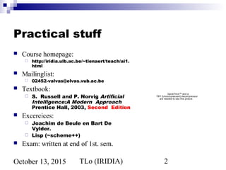 TLo (IRIDIA) 2October 13, 2015
Practical stuff
 Course homepage:
 http://iridia.ulb.ac.be/~tlenaert/teach/ai1.
html
 Mailinglist:
 02452-valvas@elvas.vub.ac.be
 Textbook:
 S. Russell and P. Norvig Artificial
Intelligence:A Modern Approach
Prentice Hall, 2003, Second Edition
 Excercices:
 Joachim de Beule en Bart De
Vylder.
 Lisp (~scheme++)
 Exam: written at end of 1st. sem.
QuickTime™ and a
TIFF (Uncompressed) decompressor
are needed to see this picture.
 