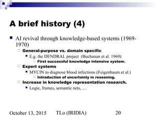 TLo (IRIDIA) 20October 13, 2015
A brief history (4)
 AI revival through knowledge-based systems (1969-
1970)
 General-purpose vs. domain specific
 E.g. the DENDRAL project (Buchanan et al. 1969)
 First successful knowledge intensive system.
 Expert systems
 MYCIN to diagnose blood infections (Feigenbaum et al.)
 Introduction of uncertainty in reasoning.
 Increase in knowledge representation research.
 Logic, frames, semantic nets, …
 