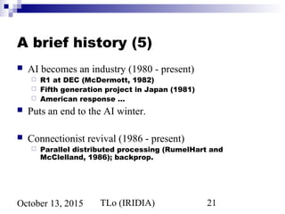 TLo (IRIDIA) 21October 13, 2015
A brief history (5)
 AI becomes an industry (1980 - present)
 R1 at DEC (McDermott, 1982)
 Fifth generation project in Japan (1981)
 American response …
 Puts an end to the AI winter.
 Connectionist revival (1986 - present)
 Parallel distributed processing (RumelHart and
McClelland, 1986); backprop.
 