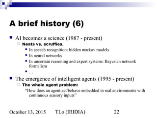 TLo (IRIDIA) 22October 13, 2015
A brief history (6)
 AI becomes a science (1987 - present)
 Neats vs. scruffies.
 In speech recognition: hidden markov models
 In neural networks
 In uncertain reasoning and expert systems: Bayesian network
formalism
 …
 The emergence of intelligent agents (1995 - present)
 The whole agent problem:
“How does an agent act/behave embedded in real environments with
continuous sensory inputs”
 
