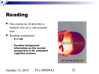 TLo (IRIDIA) 23October 13, 2015
Reading
 One course on AI provides a
limited view on a vast research
area
 Reading assignment:
 P.1-138
 Provides background
information on the current
perspective in AI: embodied
cognitive science.
 
