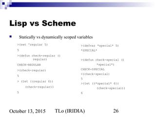 TLo (IRIDIA) 26October 13, 2015
Lisp vs Scheme
 Statically vs dynamically scoped variables
>(set 'regular 5)
5
>(defun check-regular ()
regular)
CHECK-REGULAR
>(check-regular)
5
> (let ((regular 6))
(check-regular))
5
>(defvar *special* 5)
*SPECIAL*
>(defun check-special ()
*special*)
CHECK-SPECIAL
>(check-special)
5
>(let ((*special* 6))
(check-special))
6
 